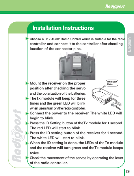 &amp;OHMJTIڋڑInstallation InstructionsWhite LED blinksPowerChoose a Tx 2.4GHz Radio Control which is suitable for the radio controller and connect it to the controller after checkinglocation of the connector pins. Mount the receiver on the properposition after checking the servoand the polarization of the batteries.TheTx module will beep for three times and the green LED will blink when users turn on the radio controller.Connect the power to the receiver.The white LED will begin to blink.Press the ID Setting button of the Tx module for 1 second.The red LED will start to blink. Press the ID setting button of the receiver for 1 second. The white LED will start to blink.When the ID setting is done, the LEDs of the Tx moduleand the receiver will turn green and the Tx module beepstwice.Check the movement of the servos by operating the leverof the radio controller.