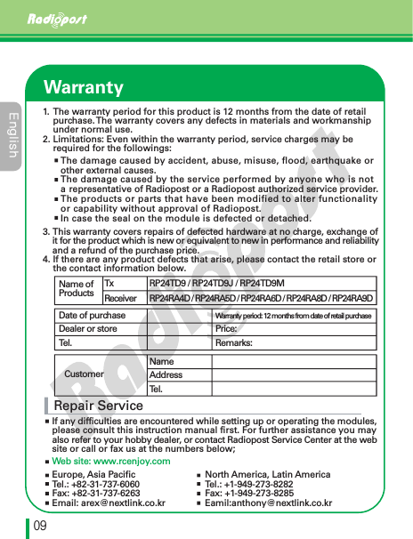 &amp;OHMJTIڋڔWarrantyRepair ServiceIf any difficulties are encountered while setting up or operating the modules, please consult this instruction manual first. For further assistance you may also refer to your hobby dealer, or contact Radiopost Service Center at the website or call or fax us at the numbers below;Web site: www.rcenjoy.comName of ProductsDate of purchaseDealer or storeTel.CustomerWarranty period: 12 months from date of retail purchasePrice:Remarks:TxReceiverRP24TD9 / RP24TD9J / RP24TD9MRP24RA4D / RP24RA5D / RP24RA6D / RP24RA8D / RP24RA9DNameAddressTel.The damage caused by accident, abuse, misuse, flood, earthquake or other external causes.The damage caused by the service performed by anyone who is nota representative of Radiopost or a Radiopost authorized service provider.The products or parts that have been modified to alter functionality or capability without approval of Radiopost.In case the seal on the module is defected or detached.3. This warranty covers repairs of defected hardware at no charge, exchange ofit for the product which is new or equivalent to new in performance and reliability     and a refund of the purchase price.4. If there are any product defects that arise, please contact the retail store or     the contact information below.1. The warranty period for this product is 12 months from the date of retail     purchase.The warranty covers any defects in materials and workmanship     under normal use.2. Limitations: Even within the warranty period, service charges may be     required for the followings:Europe, Asia PacificTel.: +82-31-737-6060Fax: +82-31-737-6263Email: arex@nextlink.co.krNorth America, Latin AmericaTel.: +1-949-273-8282Fax: +1-949-273-8285Eamil:anthony@nextlink.co.kr