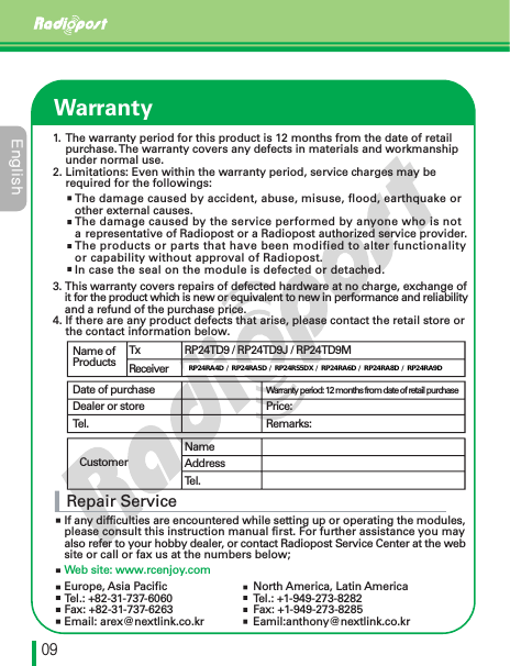 &amp;OHMJTIڋڔWarrantyRepair ServiceIf any difficulties are encountered while setting up or operating the modules, please consult this instruction manual first. For further assistance you may also refer to your hobby dealer, or contact Radiopost Service Center at the website or call or fax us at the numbers below;Web site: www.rcenjoy.comName of ProductsDate of purchaseDealer or storeTel.CustomerWarranty period: 12 months from date of retail purchasePrice:Remarks:TxReceiverRP24TD9 / RP24TD9J / RP24TD9MRP24RA4D / RP24RA5D / RP24RA6D / RP24RA8D / RP24RA9DNameAddressTel.The damage caused by accident, abuse, misuse, flood, earthquake or other external causes.The damage caused by the service performed by anyone who is nota representative of Radiopost or a Radiopost authorized service provider.The products or parts that have been modified to alter functionality or capability without approval of Radiopost.In case the seal on the module is defected or detached.3. This warranty covers repairs of defected hardware at no charge, exchange ofit for the product which is new or equivalent to new in performance and reliability     and a refund of the purchase price.4. If there are any product defects that arise, please contact the retail store or     the contact information below.1. The warranty period for this product is 12 months from the date of retail     purchase.The warranty covers any defects in materials and workmanship     under normal use.2. Limitations: Even within the warranty period, service charges may be     required for the followings:Europe, Asia PacificTel.: +82-31-737-6060Fax: +82-31-737-6263Email: arex@nextlink.co.krNorth America, Latin AmericaTel.: +1-949-273-8282Fax: +1-949-273-8285Eamil:anthony@nextlink.co.krRP24RA4D / RP24RA5D / RP24RS5DX / RP24RA6D / RP24RA8D / RP24RA9D