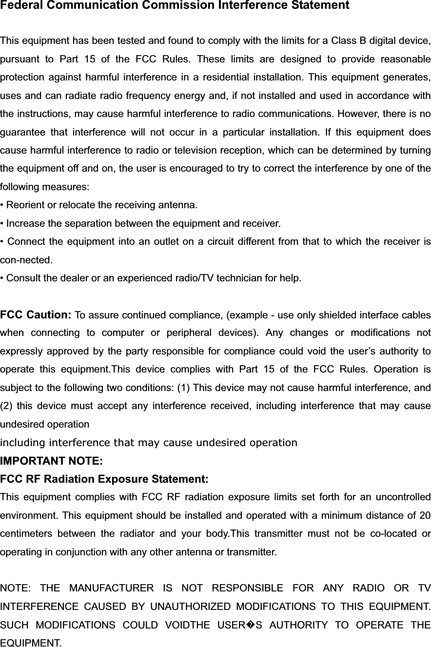 Federal Communication Commission Interference Statement This equipment has been tested and found to comply with the limits for a Class B digital device, pursuant to Part 15 of the FCC Rules. These limits are designed to provide reasonable protection against harmful interference in a residential installation. This equipment generates, uses and can radiate radio frequency energy and, if not installed and used in accordance with the instructions, may cause harmful interference to radio communications. However, there is no guarantee that interference will not occur in a particular installation. If this equipment does cause harmful interference to radio or television reception, which can be determined by turning the equipment off and on, the user is encouraged to try to correct the interference by one of the following measures: &bull; Reorient or relocate the receiving antenna. &bull; Increase the separation between the equipment and receiver. &bull; Connect the equipment into an outlet on a circuit different from that to which the receiver is con-nected. &bull; Consult the dealer or an experienced radio/TV technician for help. FCC Caution: To assure continued compliance, (example - use only shielded interface cables when connecting to computer or peripheral devices). Any changes or modifications not expressly approved by the party responsible for compliance could void the user&rsquo;s authority to operate this equipment.This device complies with Part 15 of the FCC Rules. Operation is subject to the following two conditions: (1) This device may not cause harmful interference, and (2) this device must accept any interference received, including interference that may cause undesired operation including interference that may cause undesired operationIMPORTANT NOTE: FCC RF Radiation Exposure Statement: This equipment complies with FCC RF radiation exposure limits set forth for an uncontrolled environment. This equipment should be installed and operated with a minimum distance of 20 centimeters between the radiator and your body.This transmitter must not be co-located or operating in conjunction with any other antenna or transmitter. NOTE: THE MANUFACTURER IS NOT RESPONSIBLE FOR ANY RADIO OR TV INTERFERENCE CAUSED BY UNAUTHORIZED MODIFICATIONS TO THIS EQUIPMENT.   SUCH MODIFICATIONS COULD VOIDTHE USER᪽S AUTHORITY TO OPERATE THE EQUIPMENT. 