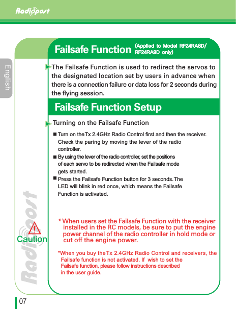 &amp;OHMJTIڋڒFailsafe FunctionThe Failsafe Function is used to redirect the servos to the designated location set by users in advance when there is a connection failure or data loss for 2 seconds duringthe flying session.Turning on the Failsafe FunctionTurn on the Tx 2.4GHz Radio Control first and then the receiver. Check the paring by moving the lever of the radio controller. By using the lever of the radio controller, set the positionsof each servo to be redirected when the Failsafe mode gets started.Press the Failsafe Function button for 3 seconds. TheLED will blink in red once, which means the Failsafe Function is activated.* When users set the Failsafe Function with the receiver   installed in the RC models, be sure to put the engine   power channel of the radio controller in hold mode or   cut off the engine power.*When you buy the Tx 2.4GHz Radio Control and receivers, the Failsafe function is not activated. If  wish to set the Failsafe function, please follow instructions described  in the user guide."QQMJFEUP.PEFM3'3"%3'3"%POMZ$BVUJPOFailsafe Function Setup