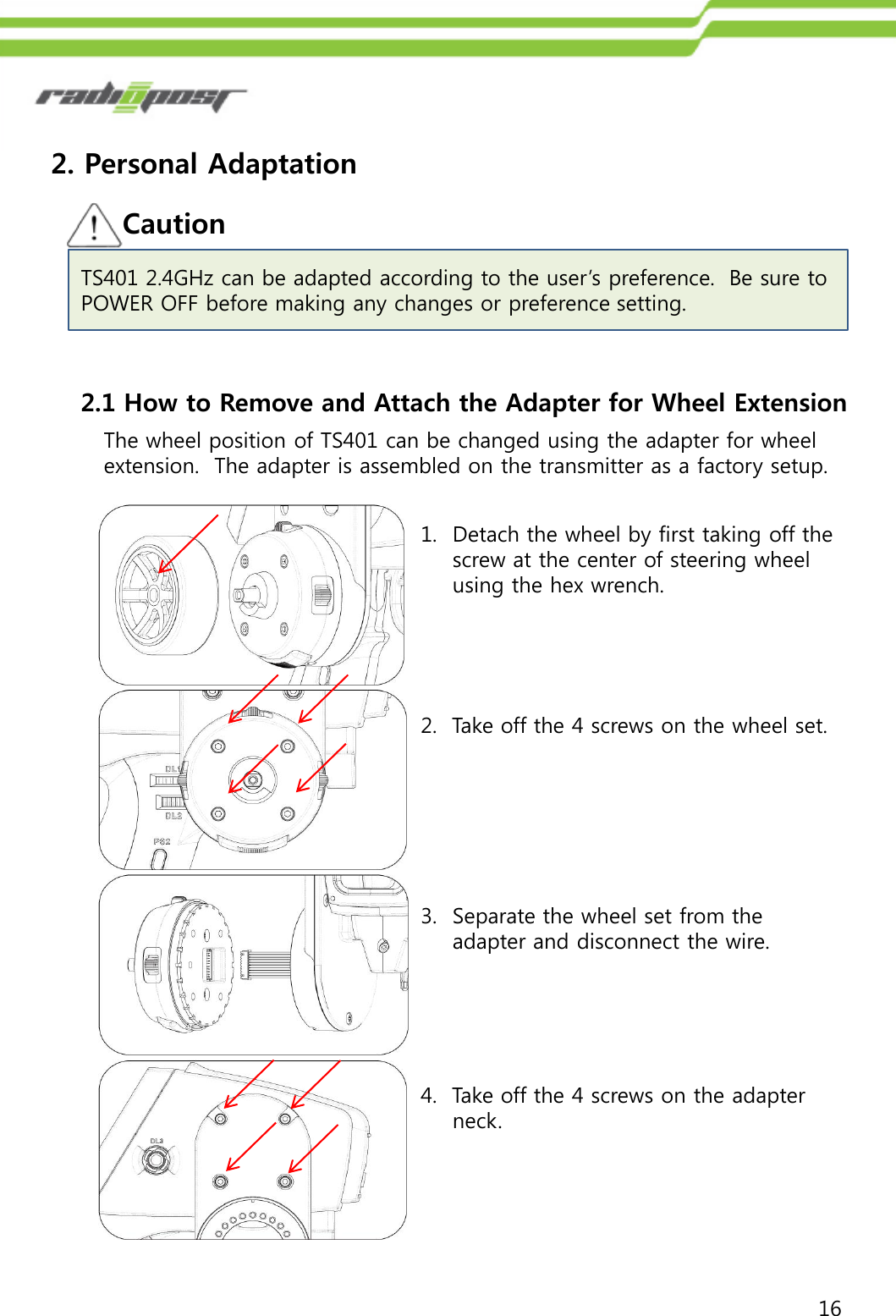 162. Personal Adaptation2.1 How to Remove and Attach the Adapter for Wheel ExtensionThe wheel position of TS401 can be changed using the adapter for wheelextension.  The adapter is assembled on the transmitter as a factory setup.1. Detach the wheel by first taking off the screw at the center of steering wheel using the hex wrench.2.  Take off the 4 screws on the wheel set.3. Separate the wheel set from the adapter and disconnect the wire.4.  Take off the 4 screws on the adapter neck.CautionTS401 2.4GHz can be adapted according to the user‟s preference.  Be sure to POWER OFF before making any changes or preference setting.