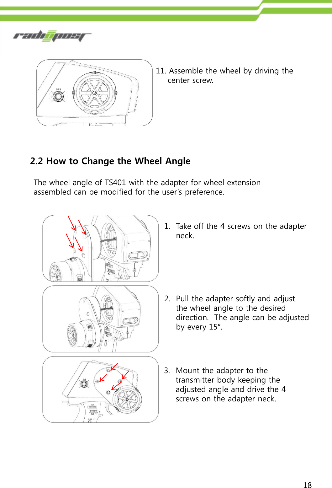 1811. Assemble the wheel by driving the center screw.2.2 How to Change the Wheel Angle1. Take off the 4 screws on the adapter neck.The wheel angle of TS401 with the adapter for wheel extension assembled can be modified for the user‟s preference.2. Pull the adapter softly and adjust the wheel angle to the desired direction.  The angle can be adjusted by every 15°.3. Mount the adapter to the transmitter body keeping the adjusted angle and drive the 4 screws on the adapter neck.