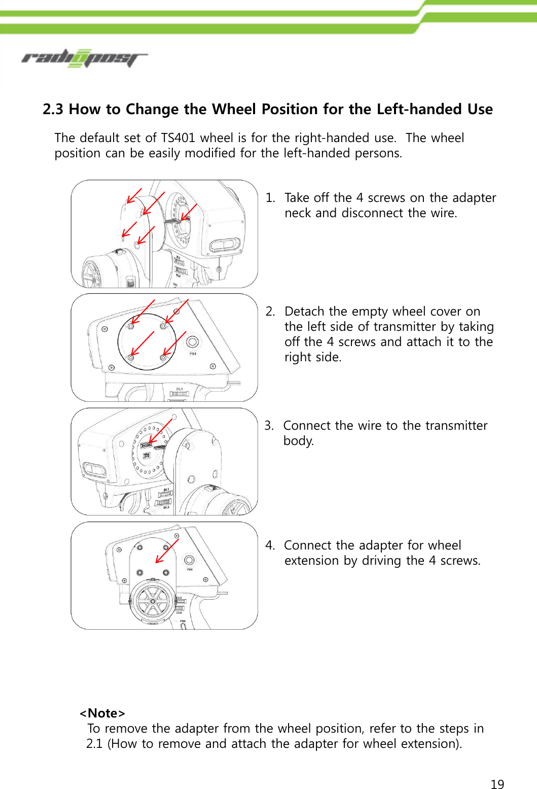 192.3 How to Change the Wheel Position for the Left-handed Use 1. Take off the 4 screws on the adapter neck and disconnect the wire. The default set of TS401 wheel is for the right-handed use.  The wheel position can be easily modified for the left-handed persons. 2. Detach the empty wheel cover on the left side of transmitter by taking off the 4 screws and attach it to the right side.4.  Connect the adapter for wheel extension by driving the 4 screws.3. Connect the wire to the transmitter body.&lt;Note&gt; To remove the adapter from the wheel position, refer to the steps in 2.1 (How to remove and attach the adapter for wheel extension).