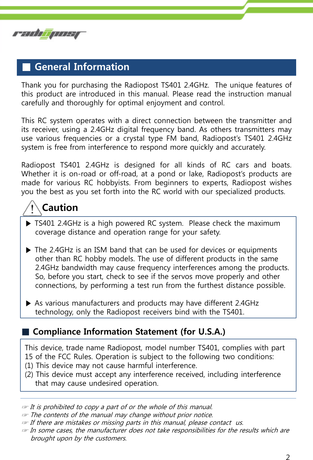 2■General InformationCaution☞It is prohibited to copy a part of or the whole of this manual.☞The contents of the manual may change without prior notice.☞If there are mistakes or missing parts in this manual, please contact us.☞In some cases, the manufacturer does not take responsibilities for the results which are brought upon by the customers.■Compliance Information Statement (for U.S.A.)This device, trade name Radiopost, model number TS401, complies with part 15 of the FCC Rules. Operation is subject to the following two conditions:(1) This device may not cause harmful interference.(2) This device must accept any interference received, including interference  that may cause undesired operation.Thank you for purchasing the Radiopost TS401 2.4GHz. The unique features ofthis product are introduced in this manual. Please read the instruction manualcarefully and thoroughly for optimal enjoyment and control.This RC system operates with a direct connection between the transmitter andits receiver, using a 2.4GHz digital frequency band. As others transmitters mayuse various frequencies or a crystal type FM band, Radiopost‟s TS401 2.4GHzsystem is free from interference to respond more quickly and accurately.Radiopost TS401 2.4GHz is designed for all kinds of RC cars and boats.Whether it is on-road or off-road, at a pond or lake, Radiopost‟s products aremade for various RC hobbyists. From beginners to experts, Radiopost wishesyou the best as you set forth into the RC world with our specialized products.▶TS401 2.4GHz is a high powered RC system. Please check the maximumcoverage distance and operation range for your safety.▶The 2.4GHz is an ISM band that can be used for devices or equipmentsother than RC hobby models. The use of different products in the same2.4GHz bandwidth may cause frequency interferences among the products.So, before you start, check to see if the servos move properly and otherconnections, by performing a test run from the furthest distance possible.▶As various manufacturers and products may have different 2.4GHztechnology, only the Radiopost receivers bind with the TS401.
