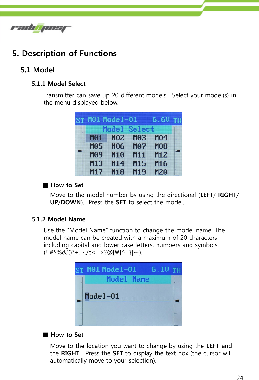 245. Description of Functions5.1.1 Model Select5.1 ModelTransmitter can save up 20 different models.  Select your model(s) in the menu displayed below.■How to SetMove to the model number by using the directional (LEFT/ RIGHT/ UP/DOWN).  Press the SET to select the model.5.1.2 Model NameUse the “Model Name” function to change the model name. The model name can be created with a maximum of 20 characters including capital and lower case letters, numbers and symbols. (!&quot;#$%&amp;&apos;()*+, -./:;&lt;=&gt;?@[\]^_`{|}~).Move to the location you want to change by using the LEFT and the RIGHT.  Press the SET to display the text box (the cursor will automatically move to your selection).■How to Set