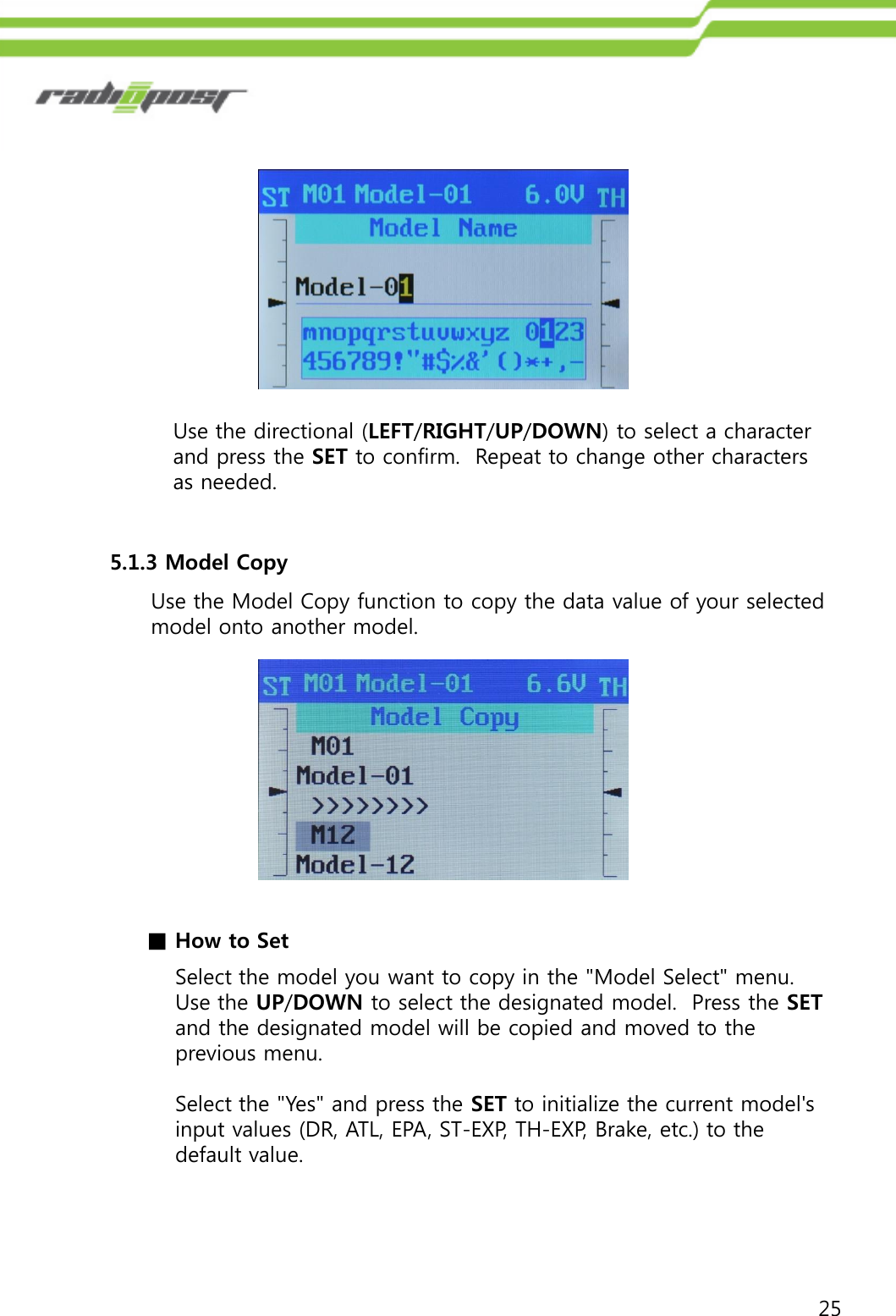 25Use the directional (LEFT/RIGHT/UP/DOWN) to select a character and press the SET to confirm.  Repeat to change other characters as needed. 5.1.3 Model CopyUse the Model Copy function to copy the data value of your selected model onto another model.Select the model you want to copy in the &quot;Model Select&quot; menu. Use the UP/DOWN to select the designated model.  Press the SETand the designated model will be copied and moved to the previous menu.Select the &quot;Yes&quot; and press the SET to initialize the current model&apos;s input values (DR, ATL, EPA, ST-EXP, TH-EXP, Brake, etc.) to the default value.■How to Set