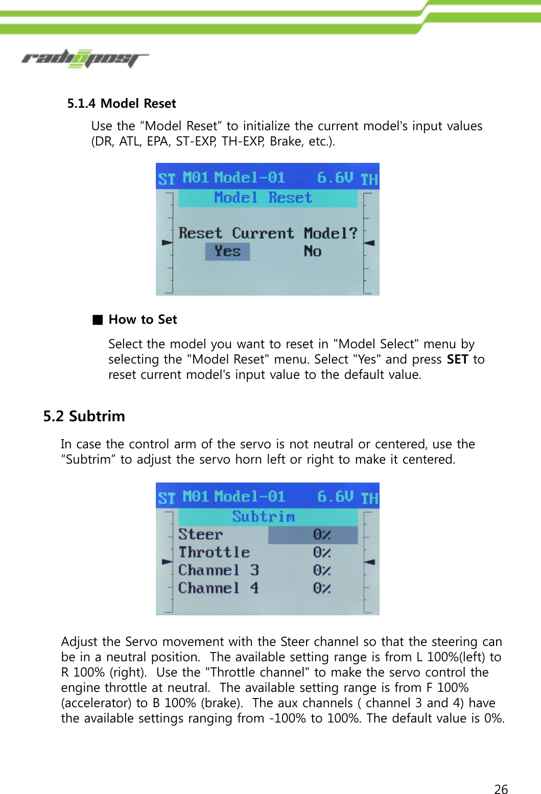 265.1.4 Model ResetUse the “Model Reset” to initialize the current model&apos;s input values (DR, ATL, EPA, ST-EXP, TH-EXP, Brake, etc.).Select the model you want to reset in &quot;Model Select&quot; menu by selecting the &quot;Model Reset&quot; menu. Select &quot;Yes&quot; and press SET to reset current model&apos;s input value to the default value.■How to Set5.2 SubtrimIn case the control arm of the servo is not neutral or centered, use the “Subtrim” to adjust the servo horn left or right to make it centered.Adjust the Servo movement with the Steer channel so that the steering can be in a neutral position.  The available setting range is from L 100%(left) to R 100% (right).  Use the &quot;Throttle channel&quot; to make the servo control the engine throttle at neutral.  The available setting range is from F 100% (accelerator) to B 100% (brake).  The aux channels ( channel 3 and 4) have the available settings ranging from -100% to 100%. The default value is 0%.