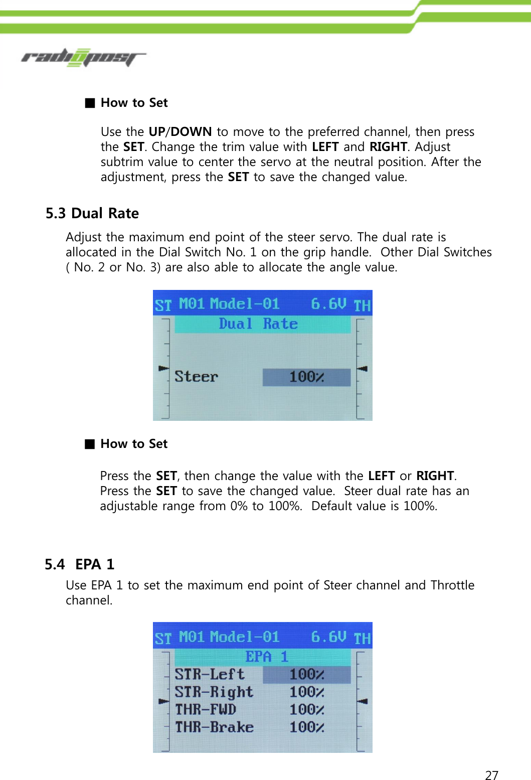 27■How to SetUse the UP/DOWN to move to the preferred channel, then press the SET. Change the trim value with LEFT and RIGHT. Adjust subtrim value to center the servo at the neutral position. After the adjustment, press the SET to save the changed value.5.3 Dual RateAdjust the maximum end point of the steer servo. The dual rate is allocated in the Dial Switch No. 1 on the grip handle.  Other Dial Switches ( No. 2 or No. 3) are also able to allocate the angle value. ■How to SetPress the SET, then change the value with the LEFT or RIGHT.  Press the SET to save the changed value.  Steer dual rate has an adjustable range from 0% to 100%.  Default value is 100%.5.4  EPA 1Use EPA 1 to set the maximum end point of Steer channel and Throttle channel.