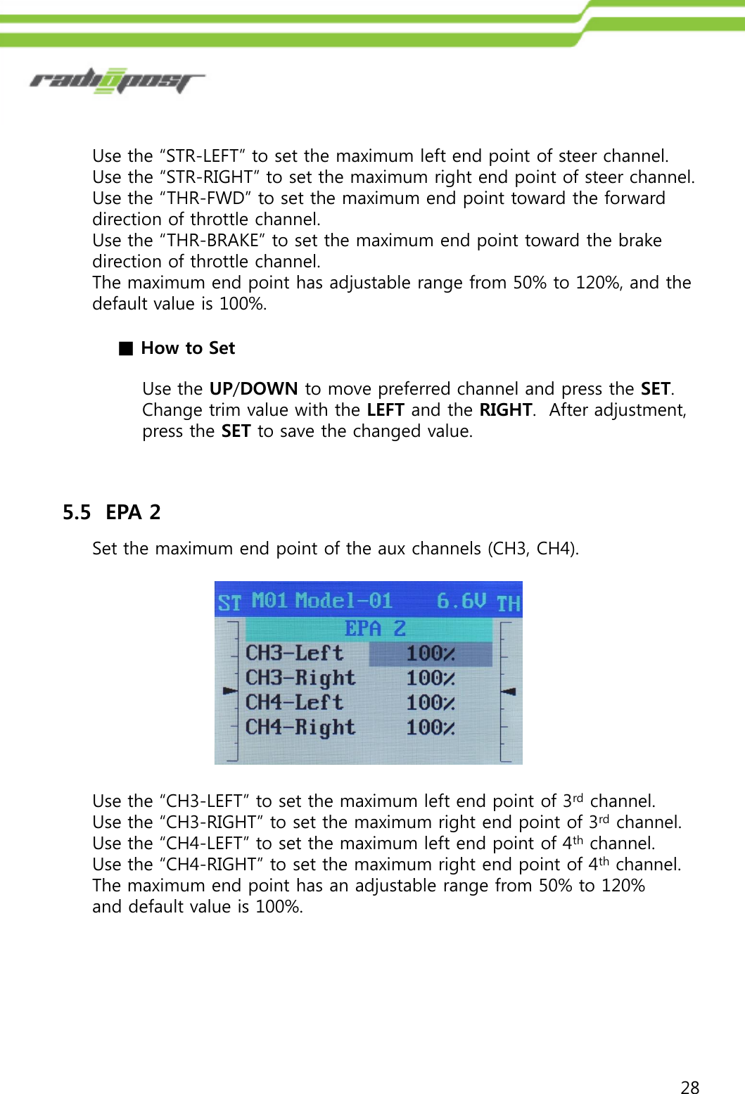 28Use the “STR-LEFT” to set the maximum left end point of steer channel.Use the “STR-RIGHT” to set the maximum right end point of steer channel.Use the “THR-FWD” to set the maximum end point toward the forward direction of throttle channel.Use the “THR-BRAKE” to set the maximum end point toward the brake direction of throttle channel.The maximum end point has adjustable range from 50% to 120%, and the default value is 100%.■How to SetUse the UP/DOWN to move preferred channel and press the SET. Change trim value with the LEFT and the RIGHT.  After adjustment, press the SET to save the changed value.5.5  EPA 2Set the maximum end point of the aux channels (CH3, CH4).Use the “CH3-LEFT” to set the maximum left end point of 3rd channel.Use the “CH3-RIGHT” to set the maximum right end point of 3rd channel.Use the “CH4-LEFT” to set the maximum left end point of 4th channel.Use the “CH4-RIGHT” to set the maximum right end point of 4th channel.The maximum end point has an adjustable range from 50% to 120% and default value is 100%.