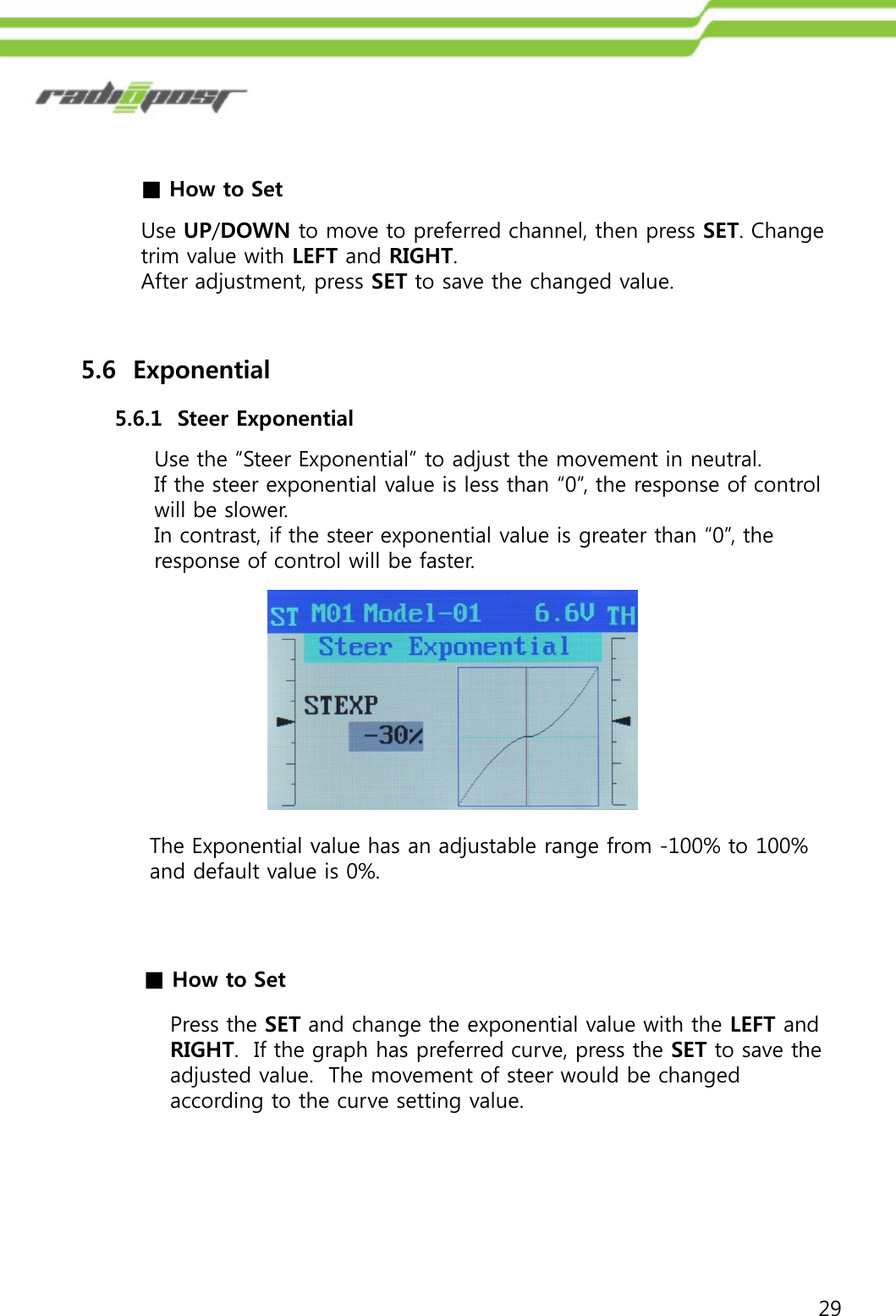 29■How to SetUse UP/DOWN to move to preferred channel, then press SET. Change trim value with LEFT and RIGHT. After adjustment, press SET to save the changed value.5.6  Exponential5.6.1  Steer ExponentialUse the “Steer Exponential” to adjust the movement in neutral. If the steer exponential value is less than “0”, the response of control will be slower.In contrast, if the steer exponential value is greater than “0”, the response of control will be faster.The Exponential value has an adjustable range from -100% to 100%  and default value is 0%.■How to SetPress the SET and change the exponential value with the LEFT and RIGHT.  If the graph has preferred curve, press the SET to save the adjusted value.  The movement of steer would be changed according to the curve setting value.