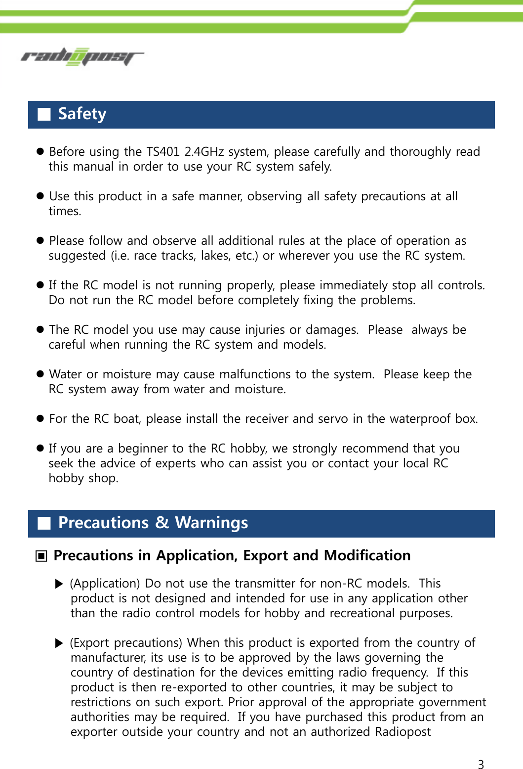 3■Safety■Precautions &amp; Warnings▣Precautions in Application, Export and ModificationBefore using the TS401 2.4GHz system, please carefully and thoroughly readthis manual in order to use your RC system safely.Use this product in a safe manner, observing all safety precautions at alltimes.Please follow and observe all additional rules at the place of operation assuggested (i.e. race tracks, lakes, etc.) or wherever you use the RC system.If the RC model is not running properly, please immediately stop all controls.Do not run the RC model before completely fixing the problems.The RC model you use may cause injuries or damages. Please always becareful when running the RC system and models.Water or moisture may cause malfunctions to the system. Please keep theRC system away from water and moisture.For the RC boat, please install the receiver and servo in the waterproof box.If you are a beginner to the RC hobby, we strongly recommend that youseek the advice of experts who can assist you or contact your local RChobby shop.▶(Application) Do not use the transmitter for non-RC models.  This product is not designed and intended for use in any application other than the radio control models for hobby and recreational purposes.▶(Export precautions) When this product is exported from the country of manufacturer, its use is to be approved by the laws governing the country of destination for the devices emitting radio frequency.  If this product is then re-exported to other countries, it may be subject to restrictions on such export. Prior approval of the appropriate government authorities may be required.  If you have purchased this product from an exporter outside your country and not an authorized Radiopost 