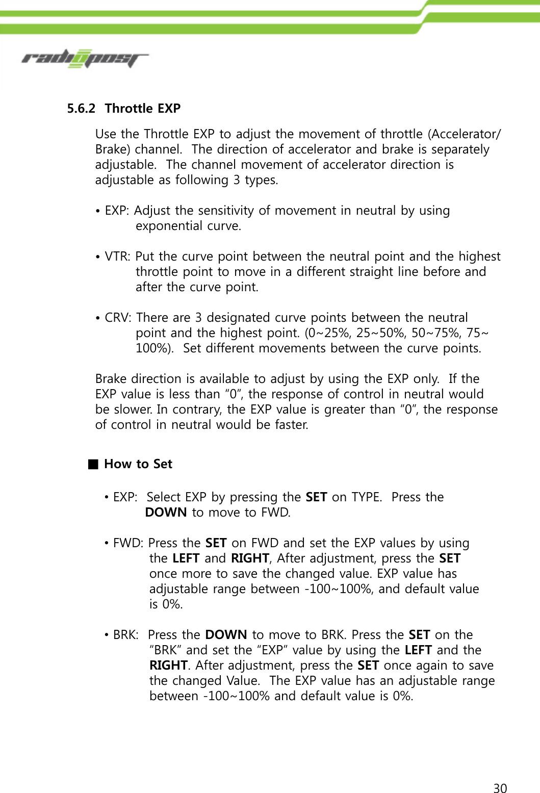 305.6.2  Throttle EXPUse the Throttle EXP to adjust the movement of throttle (Accelerator/ Brake) channel.  The direction of accelerator and brake is separately adjustable.  The channel movement of accelerator direction is adjustable as following 3 types.•EXP: Adjust the sensitivity of movement in neutral by using exponential curve.•VTR: Put the curve point between the neutral point and the highest throttle point to move in a different straight line before and after the curve point.•CRV: There are 3 designated curve points between the neutral point and the highest point. (0~25%, 25~50%, 50~75%, 75~ 100%).  Set different movements between the curve points. Brake direction is available to adjust by using the EXP only. If the EXP value is less than “0”, the response of control in neutral would be slower. In contrary, the EXP value is greater than “0”, the response of control in neutral would be faster.■How to Set•EXP:  Select EXP by pressing the SET on TYPE.  Press the DOWN to move to FWD.•FWD: Press the SET on FWD and set the EXP values by using the LEFT and RIGHT, After adjustment, press the SETonce more to save the changed value. EXP value has adjustable range between -100~100%, and default value is 0%.•BRK:  Press the DOWN to move to BRK. Press the SET on the“BRK” and set the “EXP” value by using the LEFT and theRIGHT. After adjustment, press the SET once again to savethe changed Value.  The EXP value has an adjustable rangebetween -100~100% and default value is 0%.