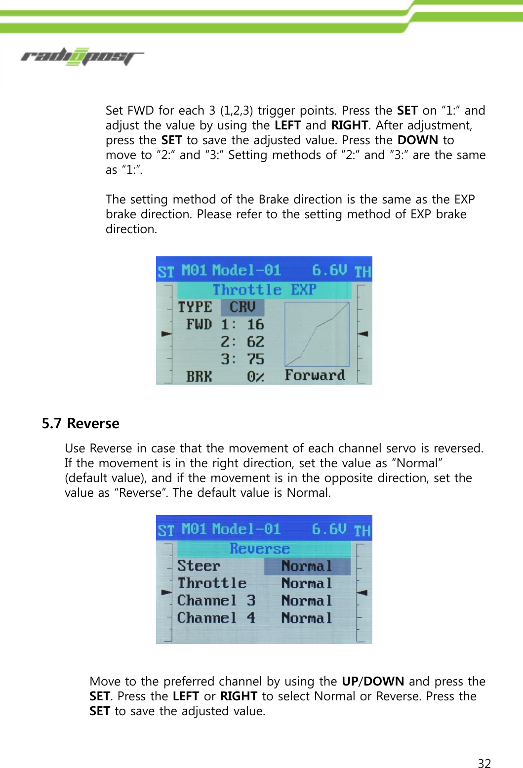 32Set FWD for each 3 (1,2,3) trigger points. Press the SET on “1:” and adjust the value by using the LEFT and RIGHT. After adjustment, press the SET to save the adjusted value. Press the DOWN to move to “2:” and “3:” Setting methods of “2:” and “3:” are the same as “1:”.The setting method of the Brake direction is the same as the EXP brake direction. Please refer to the setting method of EXP brake direction. 5.7 ReverseUse Reverse in case that the movement of each channel servo is reversed.If the movement is in the right direction, set the value as “Normal” (default value), and if the movement is in the opposite direction, set the value as “Reverse”. The default value is Normal.Move to the preferred channel by using the UP/DOWN and press the SET. Press the LEFT or RIGHT to select Normal or Reverse. Press the SET to save the adjusted value.