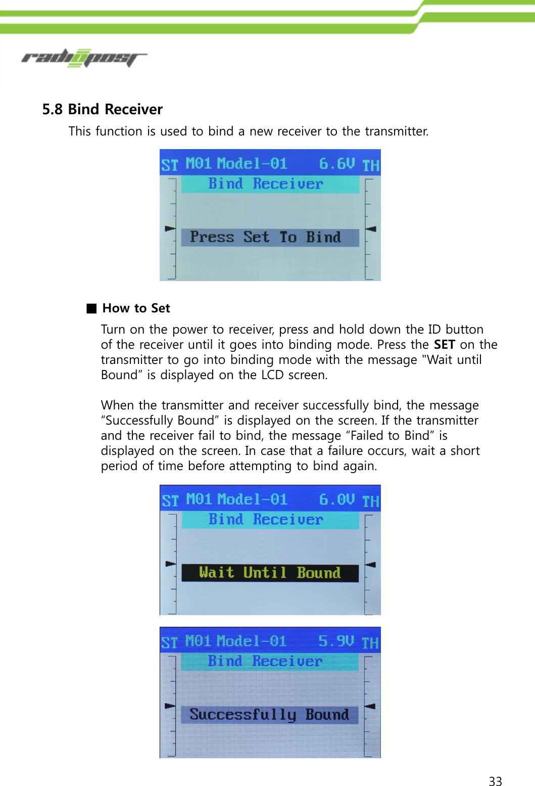 335.8 Bind ReceiverThis function is used to bind a new receiver to the transmitter.■How to SetTurn on the power to receiver, press and hold down the ID button of the receiver until it goes into binding mode. Press the SET on the transmitter to go into binding mode with the message &quot;Wait until Bound” is displayed on the LCD screen. When the transmitter and receiver successfully bind, the message “Successfully Bound” is displayed on the screen. If the transmitter and the receiver fail to bind, the message “Failed to Bind” is displayed on the screen. In case that a failure occurs, wait a short period of time before attempting to bind again.