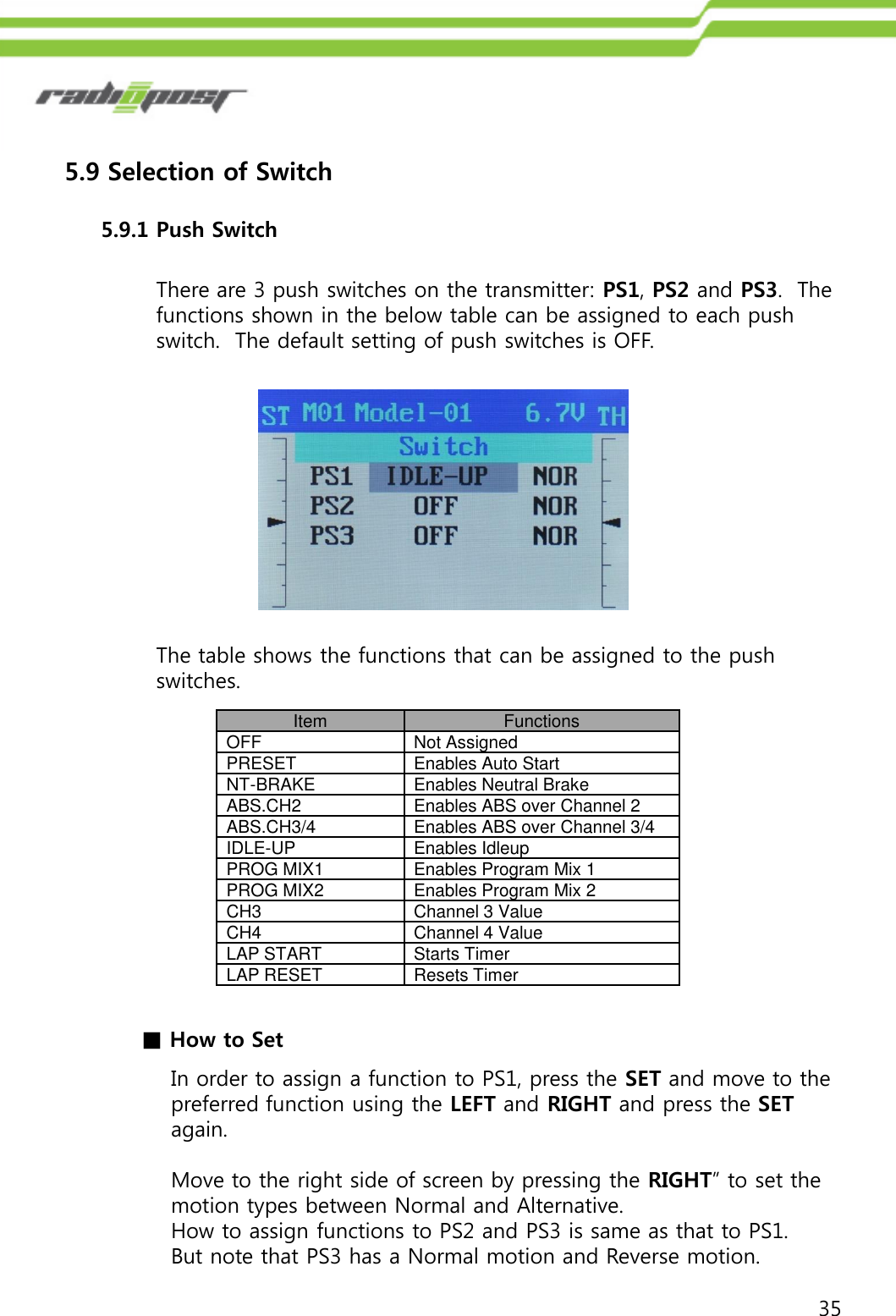 355.9 Selection of Switch5.9.1 Push SwitchThere are 3 push switches on the transmitter: PS1, PS2 and PS3.  The functions shown in the below table can be assigned to each push switch.  The default setting of push switches is OFF.The table shows the functions that can be assigned to the push switches.ItemFunctionsOFFNot AssignedPRESETEnables Auto StartNT-BRAKEEnables Neutral BrakeABS.CH2Enables ABS over Channel 2ABS.CH3/4Enables ABS over Channel 3/4IDLE-UPEnables IdleupPROG MIX1Enables Program Mix 1PROG MIX2Enables Program Mix 2CH3Channel 3 ValueCH4Channel 4 ValueLAP STARTStarts TimerLAP RESETResets Timer■How to SetIn order to assign a function to PS1, press the SET and move to the preferred function using the LEFT and RIGHT and press the SETagain. Move to the right side of screen by pressing the RIGHT” to set the motion types between Normal and Alternative. How to assign functions to PS2 and PS3 is same as that to PS1.  But note that PS3 has a Normal motion and Reverse motion.