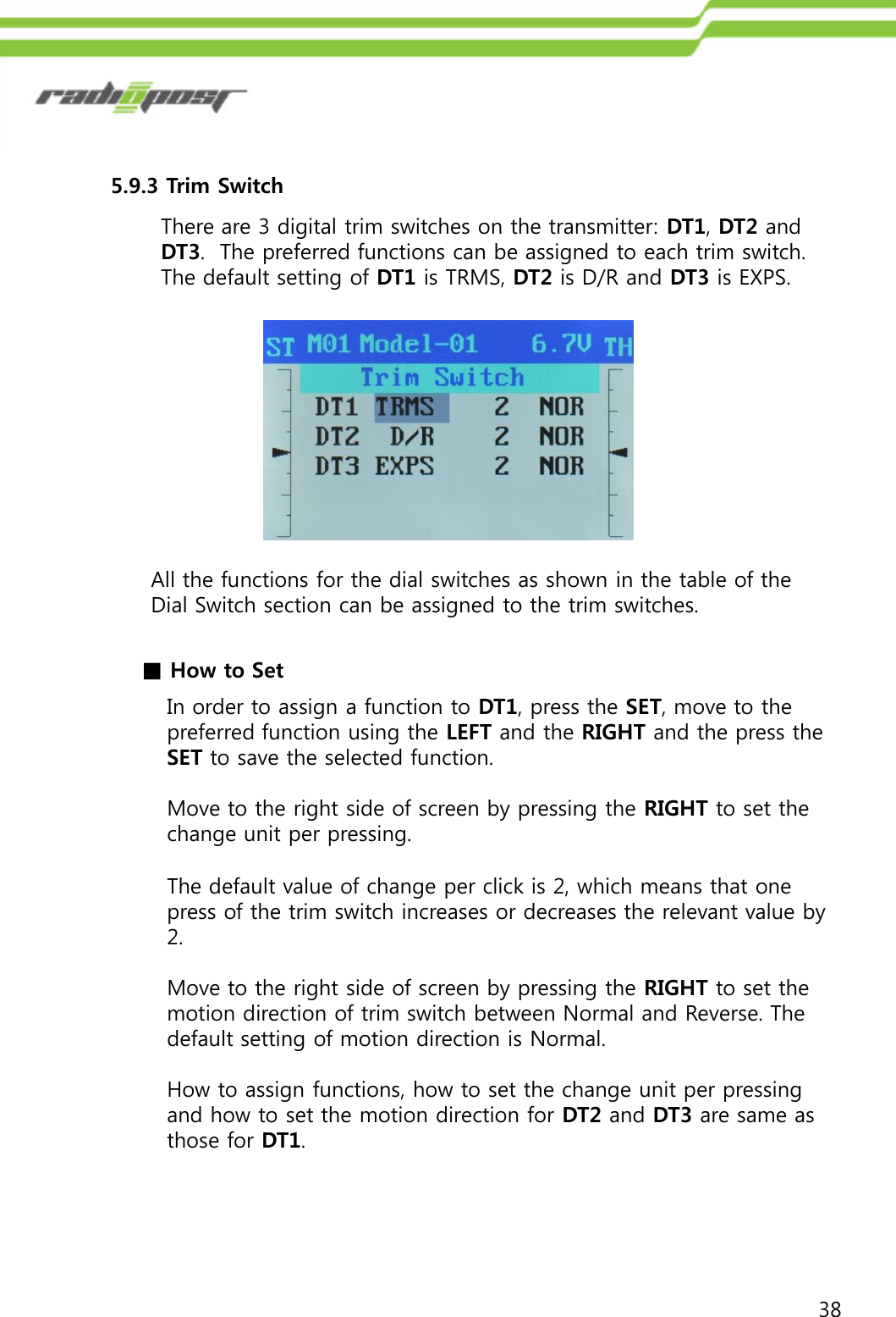 385.9.3 Trim SwitchThere are 3 digital trim switches on the transmitter: DT1, DT2 and DT3.  The preferred functions can be assigned to each trim switch.  The default setting of DT1 is TRMS, DT2 is D/R and DT3 is EXPS.All the functions for the dial switches as shown in the table of the Dial Switch section can be assigned to the trim switches.  ■How to SetIn order to assign a function to DT1, press the SET, move to the preferred function using the LEFT and the RIGHT and the press the SET to save the selected function.Move to the right side of screen by pressing the RIGHT to set the change unit per pressing.  The default value of change per click is 2, which means that one press of the trim switch increases or decreases the relevant value by 2. Move to the right side of screen by pressing the RIGHT to set the motion direction of trim switch between Normal and Reverse. The default setting of motion direction is Normal.How to assign functions, how to set the change unit per pressing and how to set the motion direction for DT2 and DT3 are same as those for DT1.