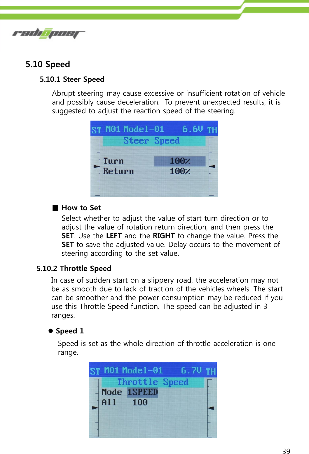 395.10 Speed5.10.1 Steer SpeedAbrupt steering may cause excessive or insufficient rotation of vehicle and possibly cause deceleration.  To prevent unexpected results, it is suggested to adjust the reaction speed of the steering.■How to SetSelect whether to adjust the value of start turn direction or to adjust the value of rotation return direction, and then press the SET. Use the LEFT and the RIGHT to change the value. Press the SET to save the adjusted value. Delay occurs to the movement of steering according to the set value. 5.10.2 Throttle SpeedIn case of sudden start on a slippery road, the acceleration may not be as smooth due to lack of traction of the vehicles wheels. The start can be smoother and the power consumption may be reduced if you use this Throttle Speed function. The speed can be adjusted in 3 ranges.Speed is set as the whole direction of throttle acceleration is one range.Speed 1