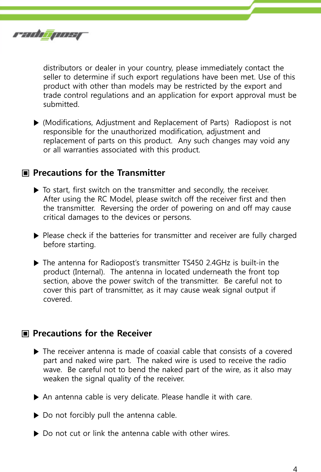 4▣Precautions for the Transmitter▣Precautions for the Receiverdistributors or dealer in your country, please immediately contact the seller to determine if such export regulations have been met. Use of this        product with other than models may be restricted by the export and trade control regulations and an application for export approval must be submitted.▶(Modifications, Adjustment and Replacement of Parts)  Radiopost is not responsible for the unauthorized modification, adjustment and replacement of parts on this product.  Any such changes may void any or all warranties associated with this product.▶To start, first switch on the transmitter and secondly, the receiver.After using the RC Model, please switch off the receiver first and thenthe transmitter.  Reversing the order of powering on and off may causecritical damages to the devices or persons.▶Please check if the batteries for transmitter and receiver are fully charged  before starting.▶ The antenna for Radiopost‟s transmitter TS450 2.4GHz is built-in the product (Internal).  The antenna in located underneath the front topsection, above the power switch of the transmitter.  Be careful not tocover this part of transmitter, as it may cause weak signal output if covered.▶The receiver antenna is made of coaxial cable that consists of a coveredpart and naked wire part.  The naked wire is used to receive the radio wave.  Be careful not to bend the naked part of the wire, as it also mayweaken the signal quality of the receiver.▶An antenna cable is very delicate. Please handle it with care.▶Do not forcibly pull the antenna cable.▶Do not cut or link the antenna cable with other wires.