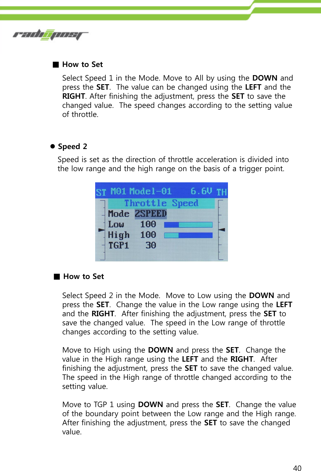 40■How to SetSelect Speed 1 in the Mode. Move to All by using the DOWN and press the SET.  The value can be changed using the LEFT and the RIGHT. After finishing the adjustment, press the SET to save the changed value.  The speed changes according to the setting value of throttle.Speed is set as the direction of throttle acceleration is divided into the low range and the high range on the basis of a trigger point.Speed 2■How to SetSelect Speed 2 in the Mode.  Move to Low using the DOWN and press the SET.  Change the value in the Low range using the LEFTand the RIGHT.  After finishing the adjustment, press the SET to save the changed value.  The speed in the Low range of throttle changes according to the setting value.Move to High using the DOWN and press the SET.  Change the value in the High range using the LEFT and the RIGHT.  After finishing the adjustment, press the SET to save the changed value.  The speed in the High range of throttle changed according to the setting value.Move to TGP 1 using DOWN and press the SET.  Change the value of the boundary point between the Low range and the High range.  After finishing the adjustment, press the SET to save the changed value.