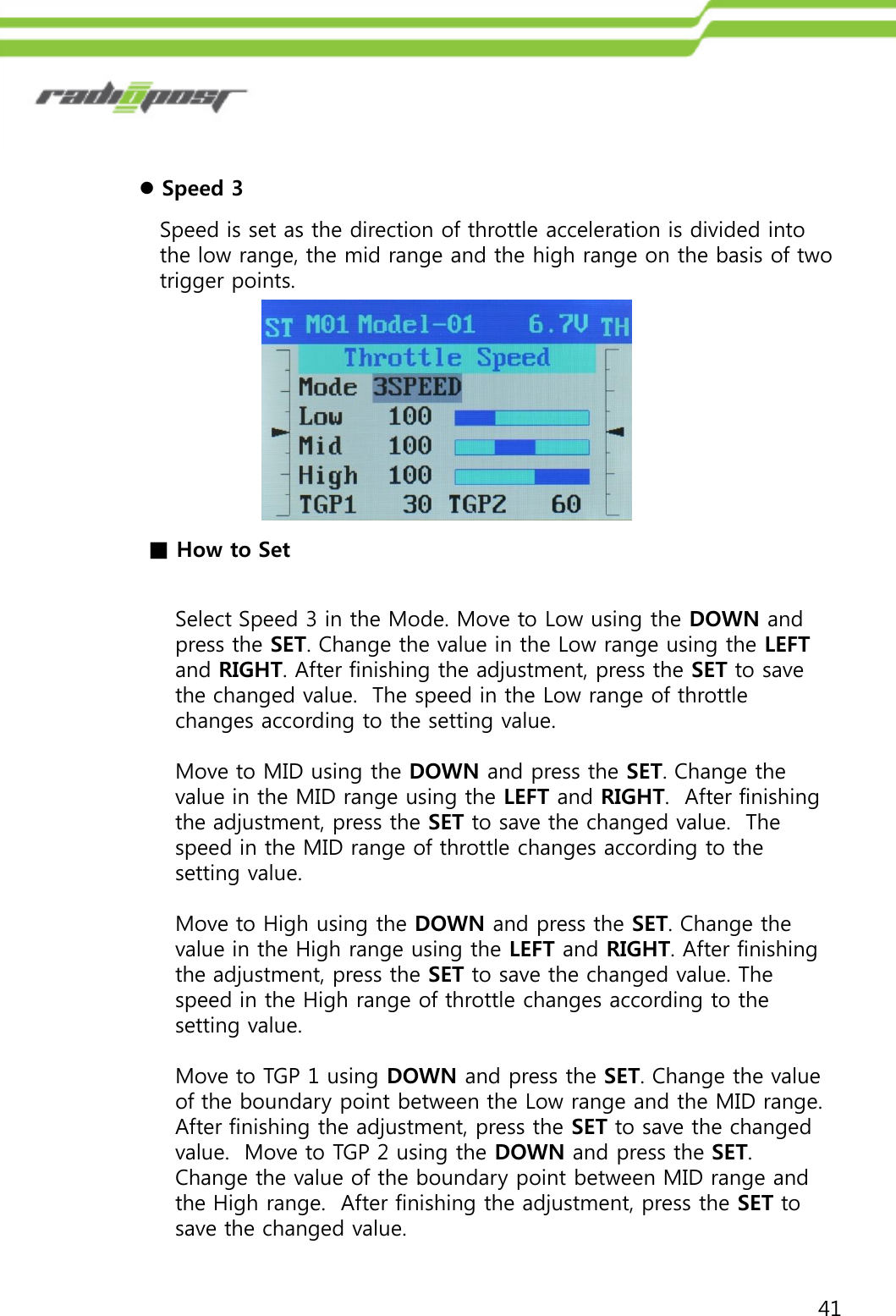 41Speed is set as the direction of throttle acceleration is divided into the low range, the mid range and the high range on the basis of two trigger points.Speed 3Select Speed 3 in the Mode. Move to Low using the DOWN and press the SET. Change the value in the Low range using the LEFTand RIGHT. After finishing the adjustment, press the SET to save the changed value.  The speed in the Low range of throttle changes according to the setting value.Move to MID using the DOWN and press the SET. Change the value in the MID range using the LEFT and RIGHT.  After finishing the adjustment, press the SET to save the changed value.  The speed in the MID range of throttle changes according to the setting value.Move to High using the DOWN and press the SET. Change the value in the High range using the LEFT and RIGHT. After finishing the adjustment, press the SET to save the changed value. The speed in the High range of throttle changes according to the setting value.Move to TGP 1 using DOWN and press the SET. Change the value of the boundary point between the Low range and the MID range.  After finishing the adjustment, press the SET to save the changed value.  Move to TGP 2 using the DOWN and press the SET.  Change the value of the boundary point between MID range and the High range.  After finishing the adjustment, press the SET to save the changed value.■How to Set