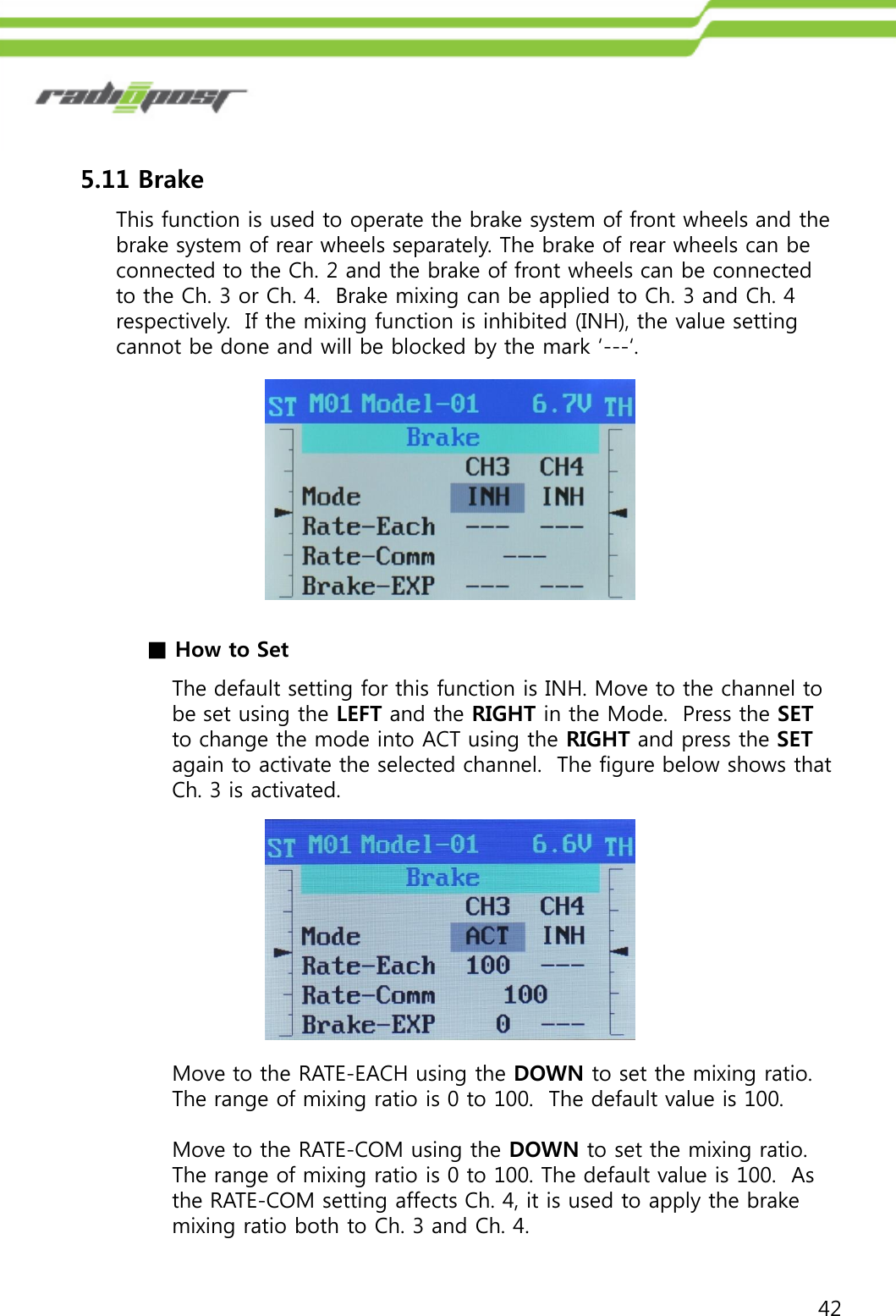 425.11 BrakeThis function is used to operate the brake system of front wheels and the brake system of rear wheels separately. The brake of rear wheels can be connected to the Ch. 2 and the brake of front wheels can be connected to the Ch. 3 or Ch. 4.  Brake mixing can be applied to Ch. 3 and Ch. 4 respectively.  If the mixing function is inhibited (INH), the value setting cannot be done and will be blocked by the mark „---„.The default setting for this function is INH. Move to the channel to be set using the LEFT and the RIGHT in the Mode.  Press the SETto change the mode into ACT using the RIGHT and press the SETagain to activate the selected channel.  The figure below shows that Ch. 3 is activated. ■How to SetMove to the RATE-EACH using the DOWN to set the mixing ratio. The range of mixing ratio is 0 to 100.  The default value is 100. Move to the RATE-COM using the DOWN to set the mixing ratio.  The range of mixing ratio is 0 to 100. The default value is 100.  As the RATE-COM setting affects Ch. 4, it is used to apply the brake mixing ratio both to Ch. 3 and Ch. 4. 