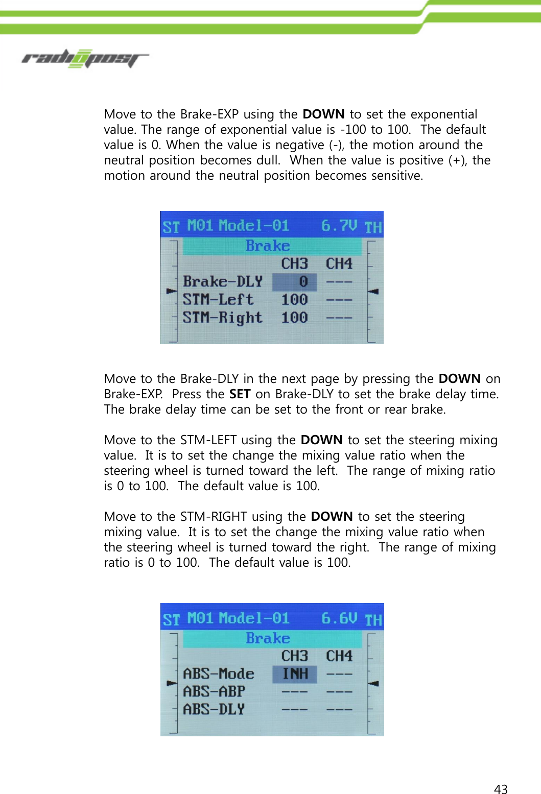 43Move to the Brake-DLY in the next page by pressing the DOWN on Brake-EXP.  Press the SET on Brake-DLY to set the brake delay time.  The brake delay time can be set to the front or rear brake. Move to the STM-LEFT using the DOWN to set the steering mixing value.  It is to set the change the mixing value ratio when the steering wheel is turned toward the left.  The range of mixing ratio is 0 to 100.  The default value is 100. Move to the STM-RIGHT using the DOWN to set the steering mixing value.  It is to set the change the mixing value ratio when the steering wheel is turned toward the right.  The range of mixing ratio is 0 to 100.  The default value is 100.Move to the Brake-EXP using the DOWN to set the exponential value. The range of exponential value is -100 to 100.  The default value is 0. When the value is negative (-), the motion around the neutral position becomes dull.  When the value is positive (+), the motion around the neutral position becomes sensitive.