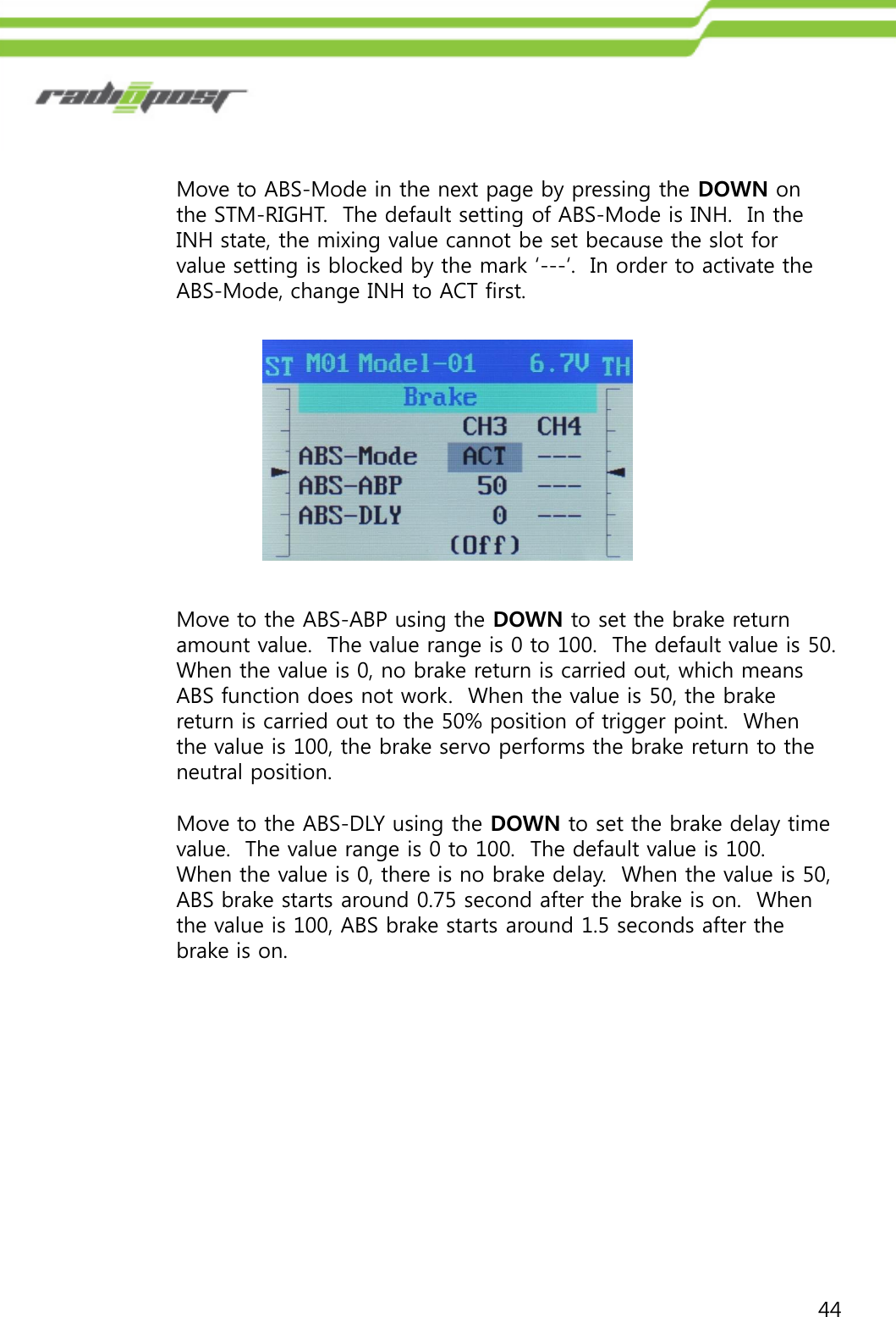 44Move to ABS-Mode in the next page by pressing the DOWN on the STM-RIGHT.  The default setting of ABS-Mode is INH.  In the INH state, the mixing value cannot be set because the slot for value setting is blocked by the mark „---„.  In order to activate the ABS-Mode, change INH to ACT first.Move to the ABS-ABP using the DOWN to set the brake return amount value.  The value range is 0 to 100.  The default value is 50.  When the value is 0, no brake return is carried out, which means ABS function does not work.  When the value is 50, the brake return is carried out to the 50% position of trigger point.  When the value is 100, the brake servo performs the brake return to the neutral position.Move to the ABS-DLY using the DOWN to set the brake delay time value.  The value range is 0 to 100.  The default value is 100.  When the value is 0, there is no brake delay.  When the value is 50, ABS brake starts around 0.75 second after the brake is on.  When the value is 100, ABS brake starts around 1.5 seconds after the brake is on.