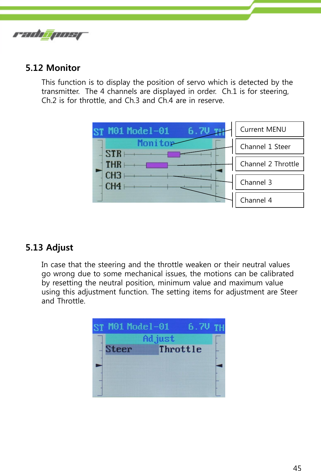 455.12 MonitorThis function is to display the position of servo which is detected by the transmitter.  The 4 channels are displayed in order.  Ch.1 is for steering, Ch.2 is for throttle, and Ch.3 and Ch.4 are in reserve.Current MENUChannel 1 SteerChannel 2 ThrottleChannel 3Channel 45.13 AdjustIn case that the steering and the throttle weaken or their neutral values go wrong due to some mechanical issues, the motions can be calibrated by resetting the neutral position, minimum value and maximum value using this adjustment function. The setting items for adjustment are Steer and Throttle.