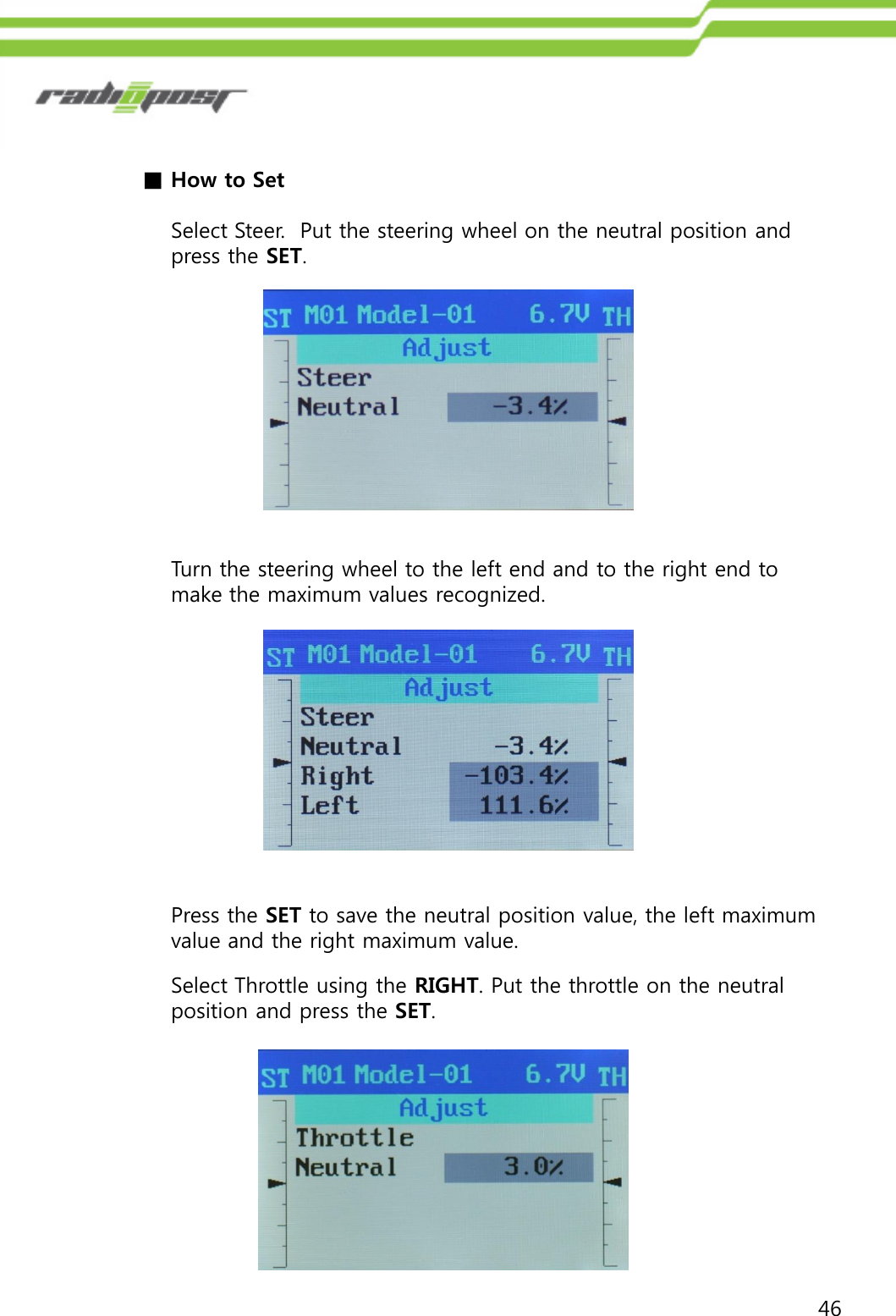 46Select Steer.  Put the steering wheel on the neutral position and press the SET.■How to SetTurn the steering wheel to the left end and to the right end to make the maximum values recognized.Press the SET to save the neutral position value, the left maximum value and the right maximum value.Select Throttle using the RIGHT. Put the throttle on the neutral position and press the SET.