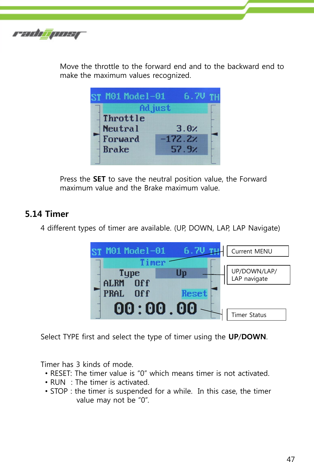 47Move the throttle to the forward end and to the backward end to make the maximum values recognized.Press the SET to save the neutral position value, the Forward maximum value and the Brake maximum value.5.14 Timer4 different types of timer are available. (UP, DOWN, LAP, LAP Navigate)Current MENUUP/DOWN/LAP/LAP navigateTimer StatusSelect TYPE first and select the type of timer using the UP/DOWN.Timer has 3 kinds of mode. •RESET: The timer value is “0” which means timer is not activated.•RUN  : The timer is activated.•STOP : the timer is suspended for a while.  In this case, the timer value may not be “0”.