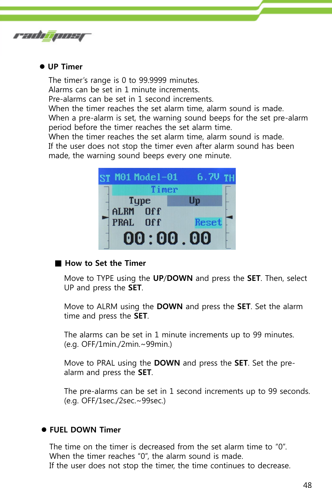 48UP TimerThe timer‟s range is 0 to 99.9999 minutes.Alarms can be set in 1 minute increments.Pre-alarms can be set in 1 second increments.When the timer reaches the set alarm time, alarm sound is made.When a pre-alarm is set, the warning sound beeps for the set pre-alarm period before the timer reaches the set alarm time.When the timer reaches the set alarm time, alarm sound is made.If the user does not stop the timer even after alarm sound has been made, the warning sound beeps every one minute.Move to TYPE using the UP/DOWN and press the SET. Then, select UP and press the SET.Move to ALRM using the DOWN and press the SET. Set the alarm time and press the SET.The alarms can be set in 1 minute increments up to 99 minutes. (e.g. OFF/1min./2min.~99min.)Move to PRAL using the DOWN and press the SET. Set the pre-alarm and press the SET.The pre-alarms can be set in 1 second increments up to 99 seconds. (e.g. OFF/1sec./2sec.~99sec.)■How to Set the TimerFUEL DOWN TimerThe time on the timer is decreased from the set alarm time to “0”.When the timer reaches “0”, the alarm sound is made.If the user does not stop the timer, the time continues to decrease.