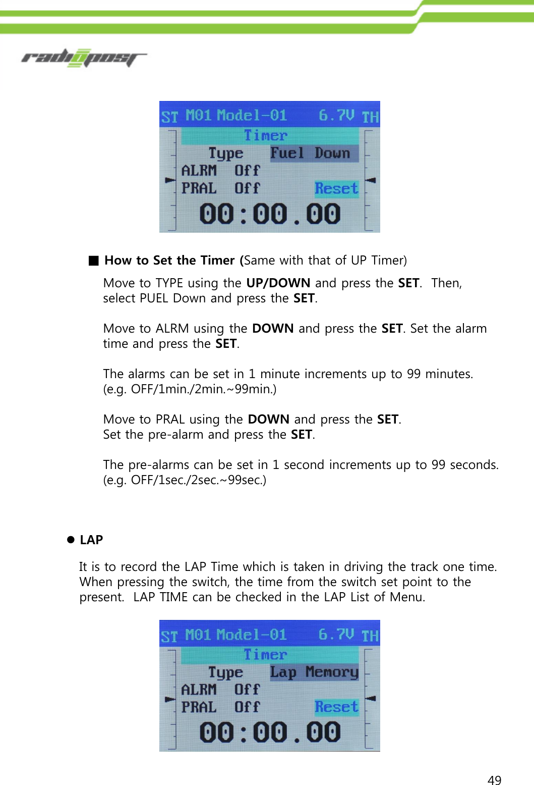 49LAPMove to TYPE using the UP/DOWN and press the SET.  Then, select PUEL Down and press the SET.Move to ALRM using the DOWN and press the SET. Set the alarm time and press the SET.The alarms can be set in 1 minute increments up to 99 minutes. (e.g. OFF/1min./2min.~99min.)Move to PRAL using the DOWN and press the SET.  Set the pre-alarm and press the SET.The pre-alarms can be set in 1 second increments up to 99 seconds. (e.g. OFF/1sec./2sec.~99sec.)■How to Set the Timer (Same with that of UP Timer)It is to record the LAP Time which is taken in driving the track one time.When pressing the switch, the time from the switch set point to the present.  LAP TIME can be checked in the LAP List of Menu.