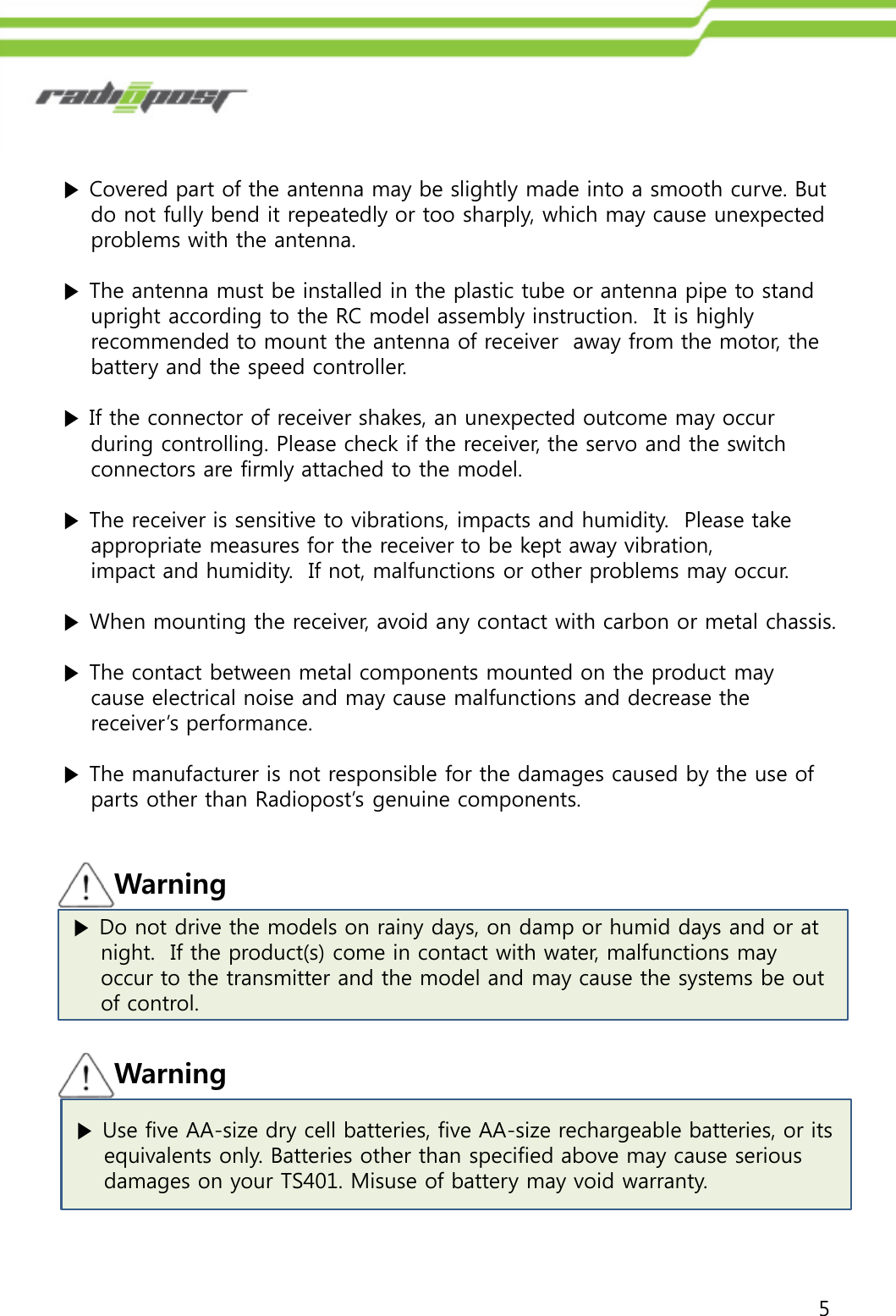 5▶Do not drive the models on rainy days, on damp or humid days and or at  night.  If the product(s) come in contact with water, malfunctions may occur to the transmitter and the model and may cause the systems be out of control. Warning▶Covered part of the antenna may be slightly made into a smooth curve. But do not fully bend it repeatedly or too sharply, which may cause unexpected   problems with the antenna.▶The antenna must be installed in the plastic tube or antenna pipe to stand upright according to the RC model assembly instruction.  It is highly recommended to mount the antenna of receiver  away from the motor, the battery and the speed controller.▶If the connector of receiver shakes, an unexpected outcome may occurduring controlling. Please check if the receiver, the servo and the switchconnectors are firmly attached to the model.▶The receiver is sensitive to vibrations, impacts and humidity.  Please take  appropriate measures for the receiver to be kept away vibration, impact and humidity.  If not, malfunctions or other problems may occur.▶When mounting the receiver, avoid any contact with carbon or metal chassis.▶The contact between metal components mounted on the product may cause electrical noise and may cause malfunctions and decrease thereceiver‟s performance. ▶The manufacturer is not responsible for the damages caused by the use of parts other than Radiopost‟s genuine components.▶Use five AA-size dry cell batteries, five AA-size rechargeable batteries, or its  equivalents only. Batteries other than specified above may cause serious  damages on your TS401. Misuse of battery may void warranty.Warning