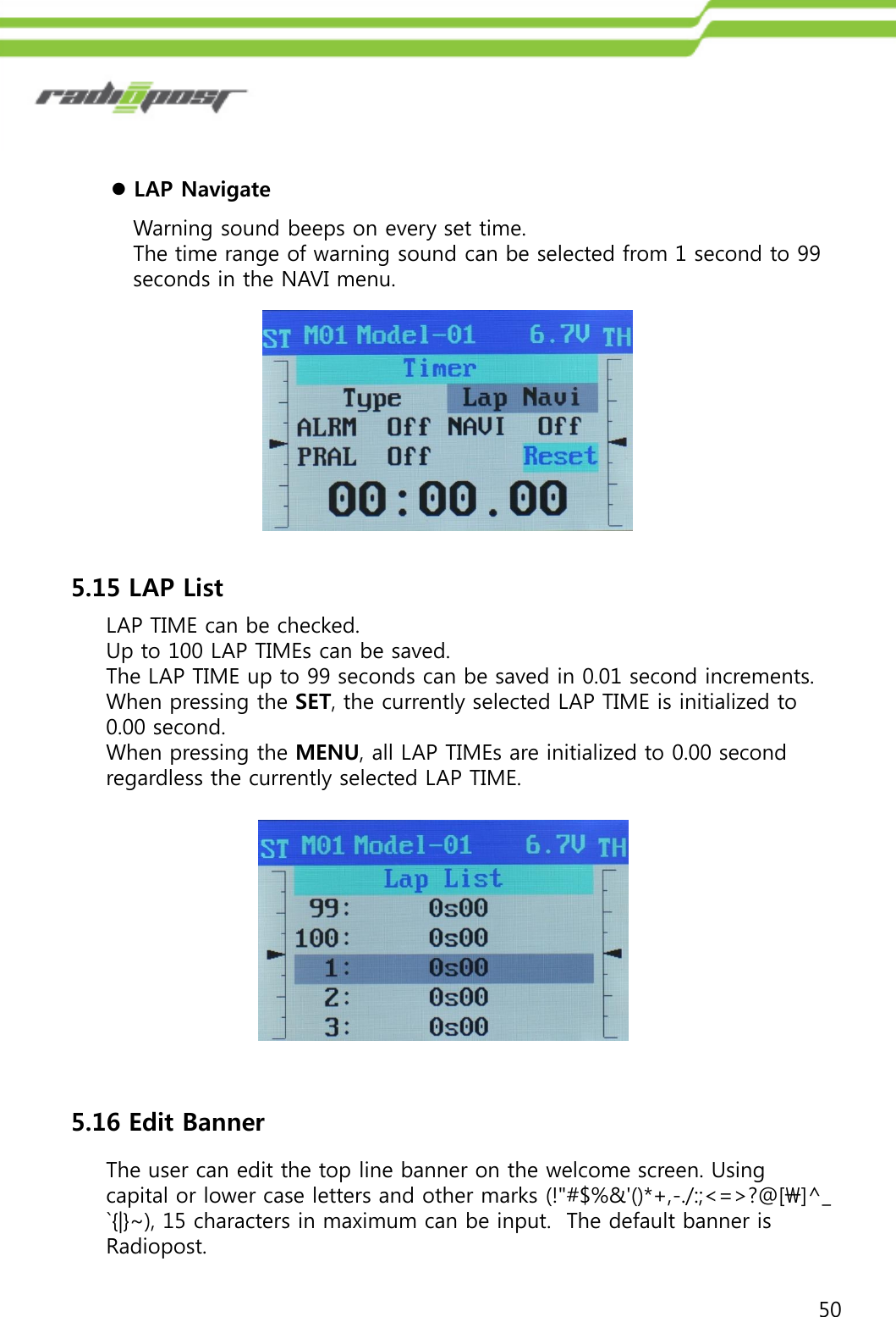 50LAP NavigateWarning sound beeps on every set time.The time range of warning sound can be selected from 1 second to 99 seconds in the NAVI menu.5.15 LAP ListLAP TIME can be checked.Up to 100 LAP TIMEs can be saved.The LAP TIME up to 99 seconds can be saved in 0.01 second increments.When pressing the SET, the currently selected LAP TIME is initialized to 0.00 second.When pressing the MENU, all LAP TIMEs are initialized to 0.00 second regardless the currently selected LAP TIME.The user can edit the top line banner on the welcome screen. Using capital or lower case letters and other marks (!&quot;#$%&amp;&apos;()*+,-./:;&lt;=&gt;?@[\]^_`{|}~), 15 characters in maximum can be input.  The default banner is Radiopost.5.16 Edit Banner