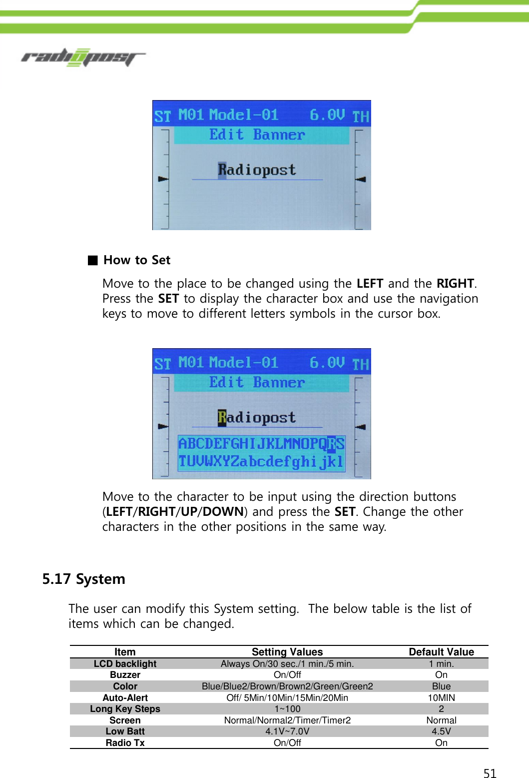 51■How to SetMove to the place to be changed using the LEFT and the RIGHT.  Press the SET to display the character box and use the navigation keys to move to different letters symbols in the cursor box.Move to the character to be input using the direction buttons (LEFT/RIGHT/UP/DOWN) and press the SET. Change the other characters in the other positions in the same way.5.17 SystemThe user can modify this System setting.  The below table is the list of items which can be changed.ItemSetting ValuesDefault ValueLCD backlightAlways On/30 sec./1 min./5 min.1 min.BuzzerOn/OffOnColorBlue/Blue2/Brown/Brown2/Green/Green2BlueAuto-AlertOff/ 5Min/10Min/15Min/20Min10MINLong Key Steps1~1002ScreenNormal/Normal2/Timer/Timer2NormalLow Batt4.1V~7.0V4.5VRadio TxOn/OffOn