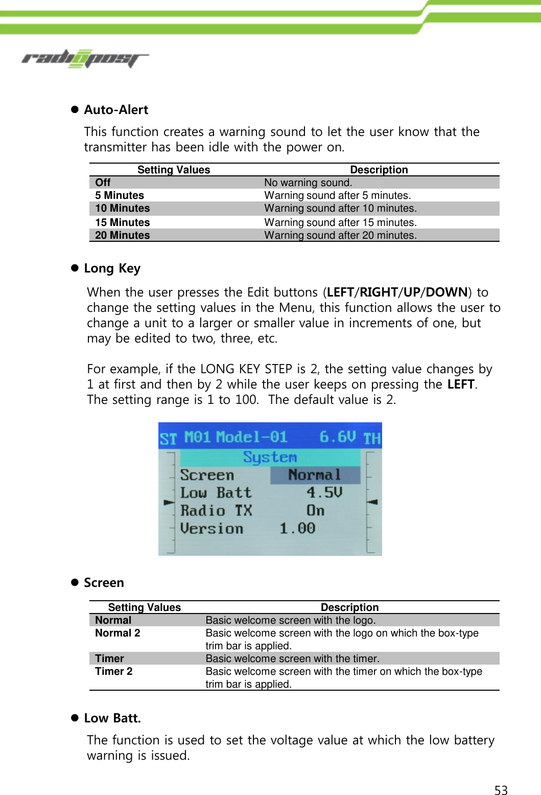 53Auto-AlertThis function creates a warning sound to let the user know that the transmitter has been idle with the power on.Setting ValuesDescriptionOffNo warning sound.5 MinutesWarning sound after 5 minutes.10 MinutesWarning sound after 10 minutes.15 MinutesWarning sound after 15 minutes.20 MinutesWarning sound after 20 minutes.Long KeyWhen the user presses the Edit buttons (LEFT/RIGHT/UP/DOWN) to change the setting values in the Menu, this function allows the user to change a unit to a larger or smaller value in increments of one, but may be edited to two, three, etc. For example, if the LONG KEY STEP is 2, the setting value changes by 1 at first and then by 2 while the user keeps on pressing the LEFT.  The setting range is 1 to 100.  The default value is 2. ScreenLow Batt.The function is used to set the voltage value at which the low battery warning is issued.Setting ValuesDescriptionNormalBasic welcome screen with the logo.Normal 2Basic welcome screen with the logo on which the box-type trim bar is applied.TimerBasic welcome screen with the timer.Timer 2Basic welcome screen with the timer on which the box-type trim bar is applied.