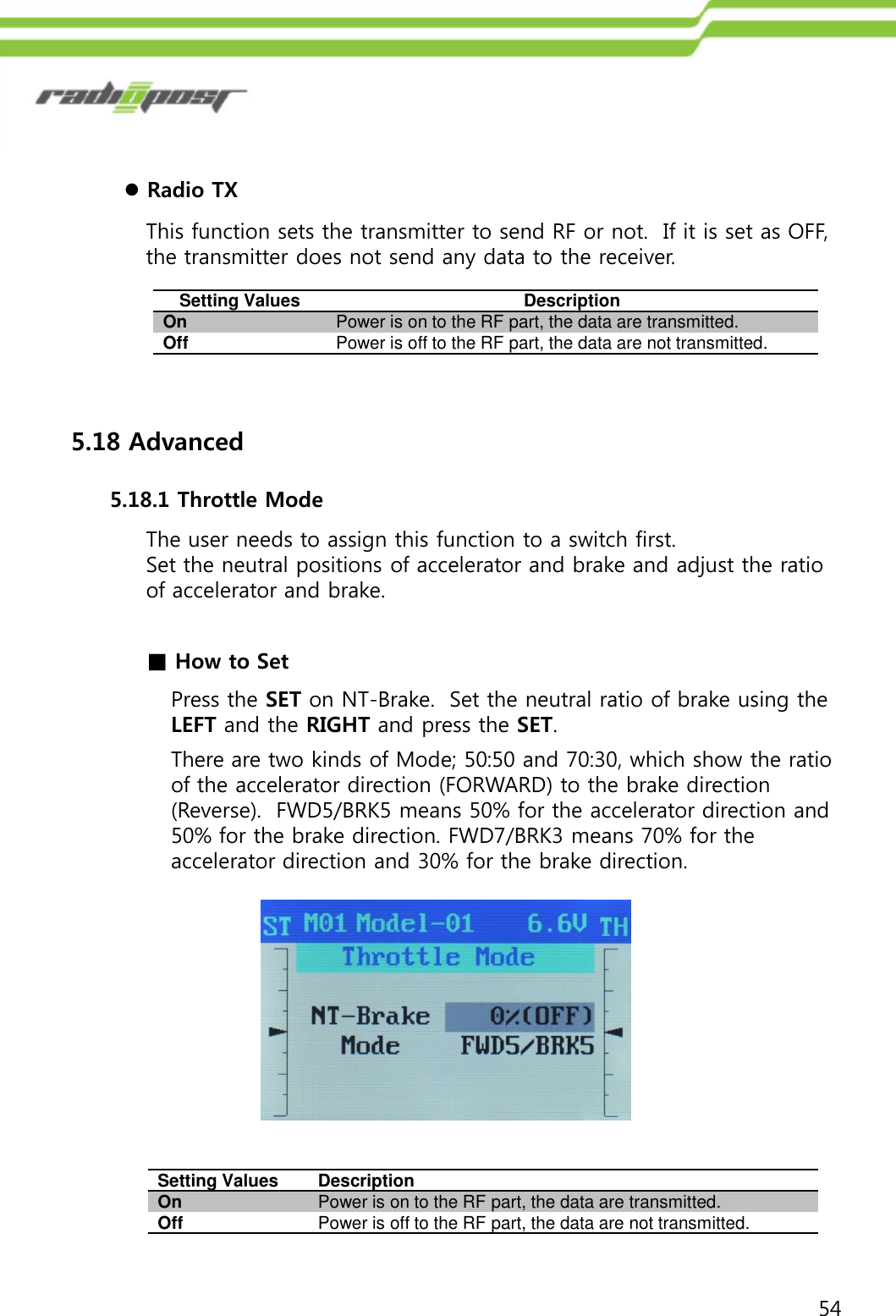 54Radio TXThis function sets the transmitter to send RF or not.  If it is set as OFF, the transmitter does not send any data to the receiver.Setting ValuesDescriptionOnPower is on to the RF part, the data are transmitted.OffPower is off to the RF part, the data are not transmitted.5.18 Advanced5.18.1 Throttle ModeThe user needs to assign this function to a switch first.Set the neutral positions of accelerator and brake and adjust the ratio of accelerator and brake.Setting ValuesDescriptionOnPower is on to the RF part, the data are transmitted.OffPower is off to the RF part, the data are not transmitted.■How to SetPress the SET on NT-Brake.  Set the neutral ratio of brake using the LEFT and the RIGHT and press the SET.There are two kinds of Mode; 50:50 and 70:30, which show the ratio of the accelerator direction (FORWARD) to the brake direction (Reverse).  FWD5/BRK5 means 50% for the accelerator direction and 50% for the brake direction. FWD7/BRK3 means 70% for the accelerator direction and 30% for the brake direction.