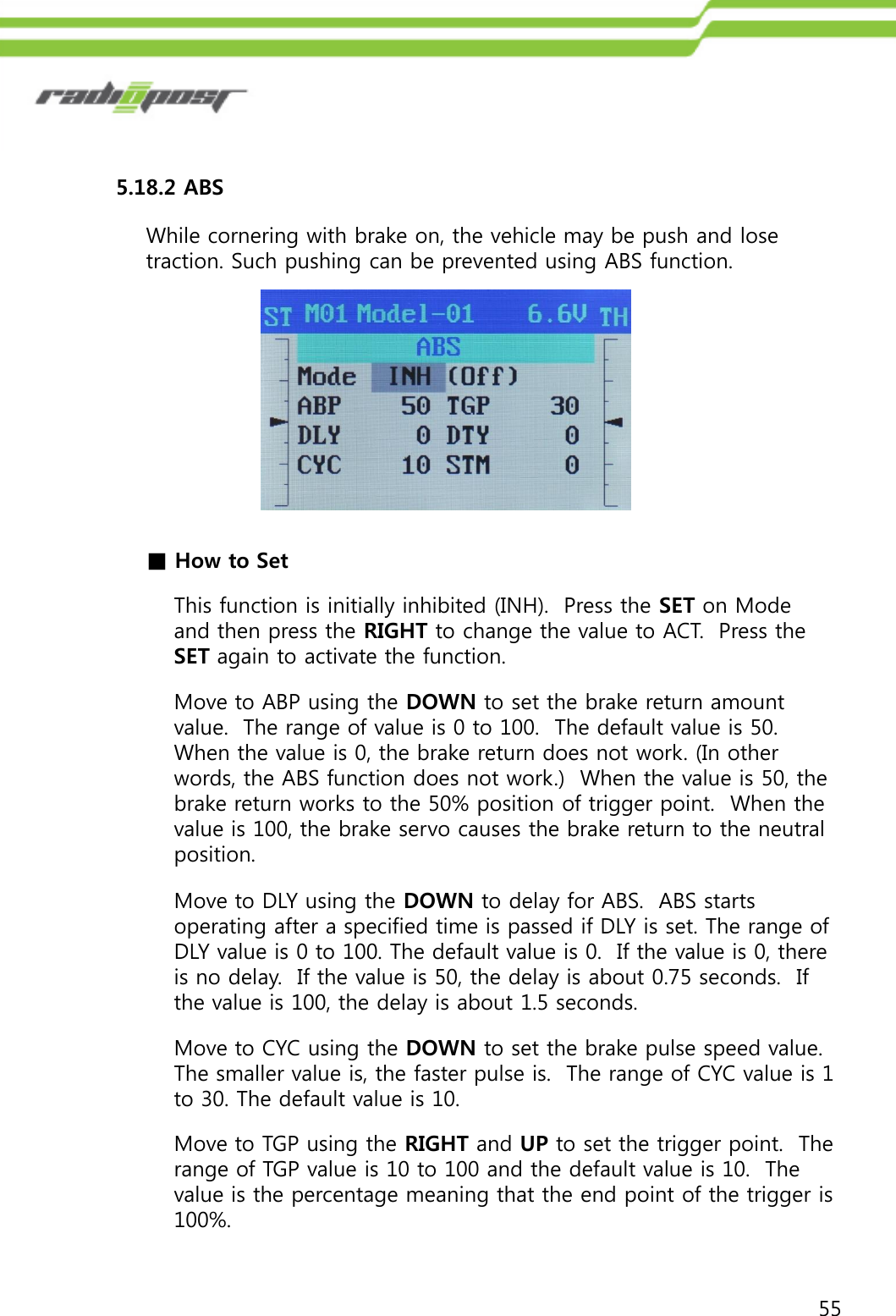 555.18.2 ABSWhile cornering with brake on, the vehicle may be push and lose traction. Such pushing can be prevented using ABS function. Move to ABP using the DOWN to set the brake return amount value.  The range of value is 0 to 100.  The default value is 50.  When the value is 0, the brake return does not work. (In other words, the ABS function does not work.)  When the value is 50, the brake return works to the 50% position of trigger point.  When the value is 100, the brake servo causes the brake return to the neutral position.■How to SetThis function is initially inhibited (INH).  Press the SET on Mode and then press the RIGHT to change the value to ACT.  Press the SET again to activate the function.Move to DLY using the DOWN to delay for ABS.  ABS starts operating after a specified time is passed if DLY is set. The range of DLY value is 0 to 100. The default value is 0.  If the value is 0, there is no delay.  If the value is 50, the delay is about 0.75 seconds.  If the value is 100, the delay is about 1.5 seconds.Move to CYC using the DOWN to set the brake pulse speed value. The smaller value is, the faster pulse is.  The range of CYC value is 1 to 30. The default value is 10.Move to TGP using the RIGHT and UP to set the trigger point.  The range of TGP value is 10 to 100 and the default value is 10.  The value is the percentage meaning that the end point of the trigger is 100%.