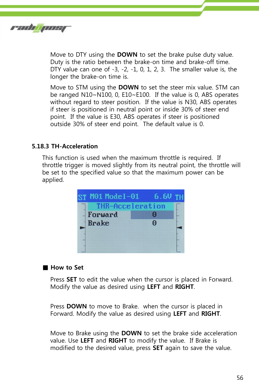 56Move to DTY using the DOWN to set the brake pulse duty value. Duty is the ratio between the brake-on time and brake-off time.  DTY value can one of -3, -2, -1, 0, 1, 2, 3.  The smaller value is, the longer the brake-on time is.Move to STM using the DOWN to set the steer mix value. STM can be ranged N10~N100, 0, E10~E100.  If the value is 0, ABS operates without regard to steer position.  If the value is N30, ABS operates if steer is positioned in neutral point or inside 30% of steer end point.  If the value is E30, ABS operates if steer is positioned outside 30% of steer end point.  The default value is 0.5.18.3 TH-AccelerationThis function is used when the maximum throttle is required.  If throttle trigger is moved slightly from its neutral point, the throttle will be set to the specified value so that the maximum power can be applied.■How to SetPress SET to edit the value when the cursor is placed in Forward. Modify the value as desired using LEFT and RIGHT.Press DOWN to move to Brake.  when the cursor is placed in Forward. Modify the value as desired using LEFT and RIGHT.Move to Brake using the DOWN to set the brake side acceleration value. Use LEFT and RIGHT to modify the value.  If Brake is modified to the desired value, press SET again to save the value.