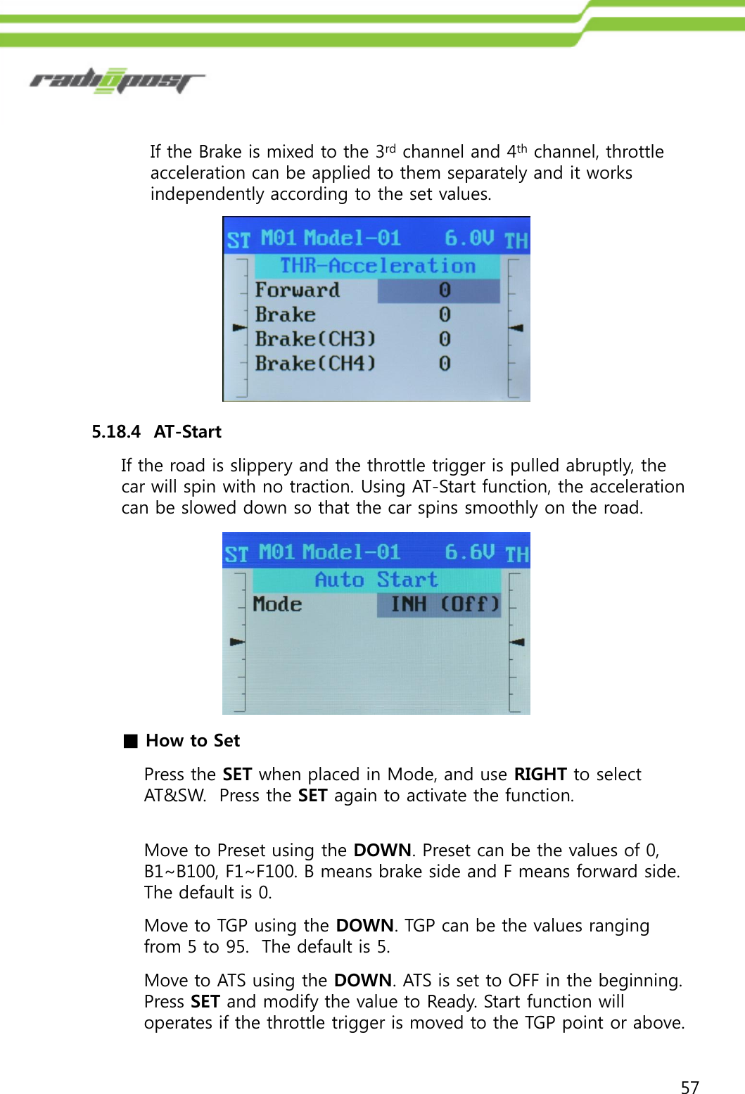 57If the Brake is mixed to the 3rd channel and 4th channel, throttle acceleration can be applied to them separately and it works independently according to the set values.5.18.4  AT-StartIf the road is slippery and the throttle trigger is pulled abruptly, the car will spin with no traction. Using AT-Start function, the acceleration can be slowed down so that the car spins smoothly on the road.■How to SetPress the SET when placed in Mode, and use RIGHT to select AT&amp;SW.  Press the SET again to activate the function.Move to Preset using the DOWN. Preset can be the values of 0, B1~B100, F1~F100. B means brake side and F means forward side.  The default is 0.Move to TGP using the DOWN. TGP can be the values ranging from 5 to 95.  The default is 5.Move to ATS using the DOWN. ATS is set to OFF in the beginning. Press SET and modify the value to Ready. Start function will operates if the throttle trigger is moved to the TGP point or above.