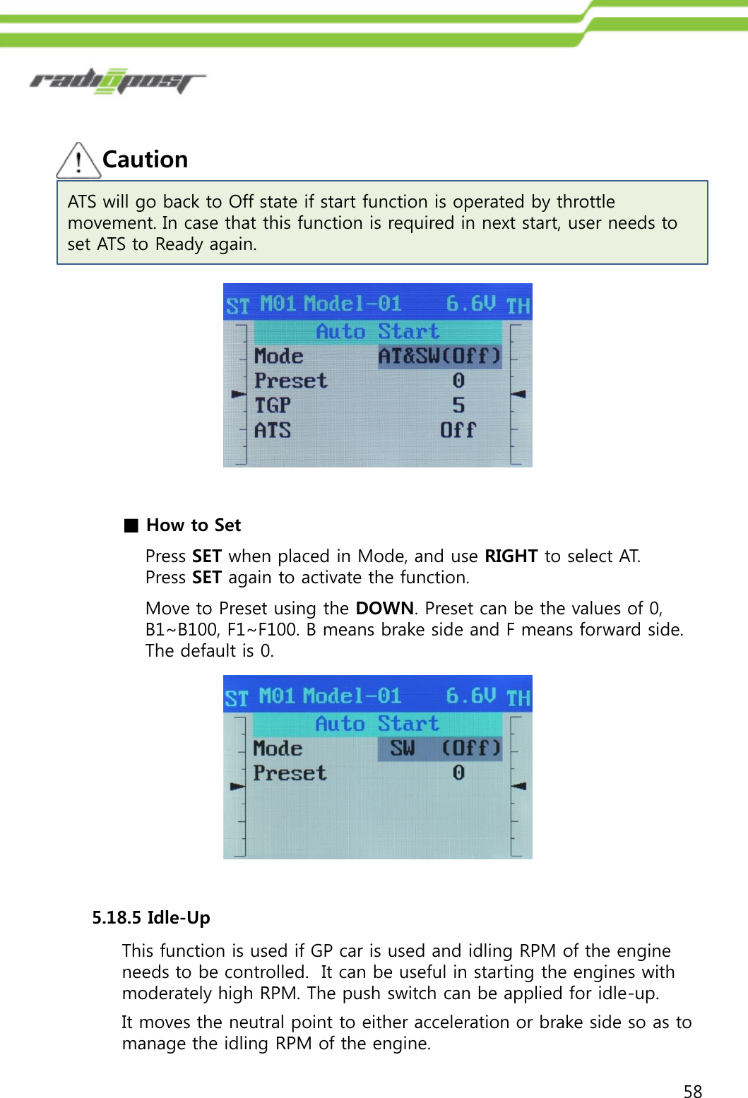 58■How to SetPress SET when placed in Mode, and use RIGHT to select AT.  Press SET again to activate the function.Move to Preset using the DOWN. Preset can be the values of 0, B1~B100, F1~F100. B means brake side and F means forward side.  The default is 0.CautionATS will go back to Off state if start function is operated by throttle movement. In case that this function is required in next start, user needs to set ATS to Ready again.5.18.5 Idle-UpThis function is used if GP car is used and idling RPM of the engine needs to be controlled.  It can be useful in starting the engines with moderately high RPM. The push switch can be applied for idle-up.It moves the neutral point to either acceleration or brake side so as to manage the idling RPM of the engine.