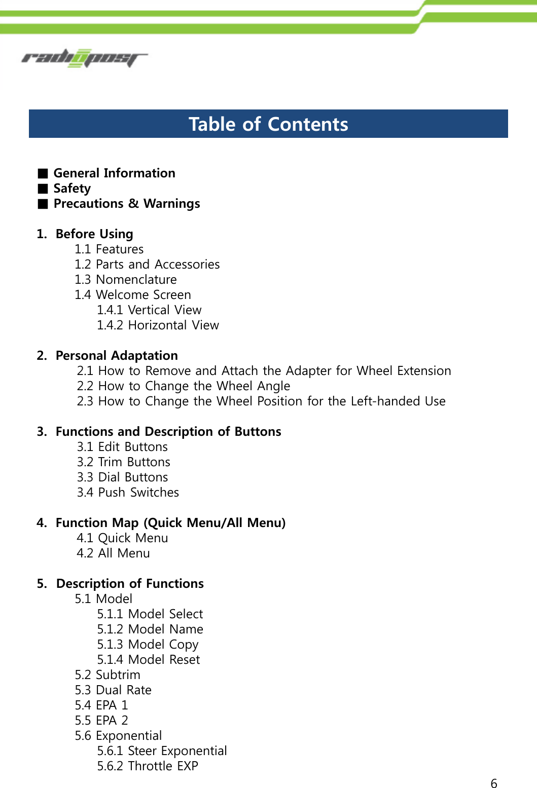 6■General Information■Safety■Precautions &amp; Warnings1. Before Using1.1 Features 1.2 Parts and Accessories1.3 Nomenclature1.4 Welcome Screen1.4.1 Vertical View1.4.2 Horizontal View2. Personal Adaptation2.1 How to Remove and Attach the Adapter for Wheel Extension2.2 How to Change the Wheel Angle2.3 How to Change the Wheel Position for the Left-handed Use3. Functions and Description of Buttons3.1 Edit Buttons3.2 Trim Buttons3.3 Dial Buttons3.4 Push Switches4. Function Map (Quick Menu/All Menu)4.1 Quick Menu4.2 All Menu5.  Description of Functions5.1 Model5.1.1 Model Select5.1.2 Model Name5.1.3 Model Copy5.1.4 Model Reset5.2 Subtrim5.3 Dual Rate5.4 EPA 15.5 EPA 25.6 Exponential5.6.1 Steer Exponential5.6.2 Throttle EXPTable of Contents