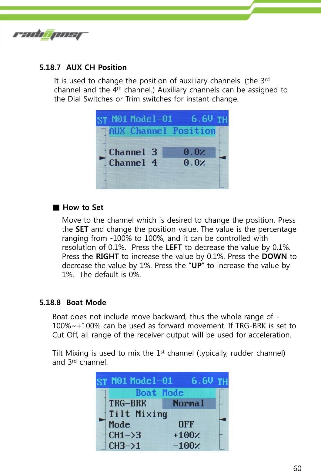 605.18.7  AUX CH PositionMove to the channel which is desired to change the position. Press the SET and change the position value. The value is the percentage ranging from -100% to 100%, and it can be controlled with resolution of 0.1%.  Press the LEFT to decrease the value by 0.1%.  Press the RIGHT to increase the value by 0.1%. Press the DOWN to decrease the value by 1%. Press the “UP” to increase the value by 1%.  The default is 0%.■How to Set5.18.8  Boat ModeBoat does not include move backward, thus the whole range of -100%~+100% can be used as forward movement. If TRG-BRK is set to Cut Off, all range of the receiver output will be used for acceleration.Tilt Mixing is used to mix the 1st channel (typically, rudder channel) and 3rd channel.It is used to change the position of auxiliary channels. (the 3rdchannel and the 4th channel.) Auxiliary channels can be assigned to the Dial Switches or Trim switches for instant change.