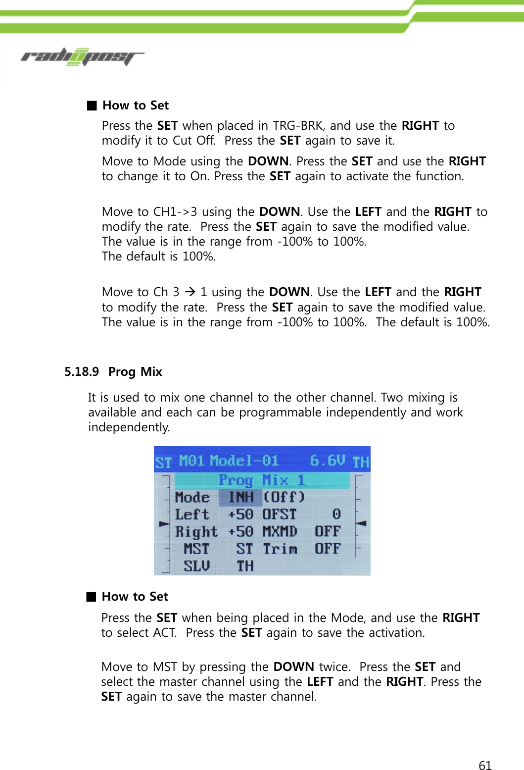 61■How to SetPress the SET when placed in TRG-BRK, and use the RIGHT to modify it to Cut Off.  Press the SET again to save it.5.18.9  Prog Mix It is used to mix one channel to the other channel. Two mixing is available and each can be programmable independently and work independently.Move to Mode using the DOWN. Press the SET and use the RIGHTto change it to On. Press the SET again to activate the function.Move to CH1-&gt;3 using the DOWN. Use the LEFT and the RIGHT to modify the rate.  Press the SET again to save the modified value. The value is in the range from -100% to 100%. The default is 100%.Move to Ch 3 1 using the DOWN. Use the LEFT and the RIGHTto modify the rate.  Press the SET again to save the modified value. The value is in the range from -100% to 100%.  The default is 100%.■How to SetPress the SET when being placed in the Mode, and use the RIGHTto select ACT.  Press the SET again to save the activation.Move to MST by pressing the DOWN twice.  Press the SET and select the master channel using the LEFT and the RIGHT. Press the SET again to save the master channel.