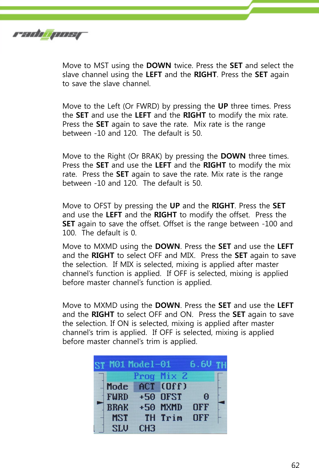 62Move to MST using the DOWN twice. Press the SET and select the slave channel using the LEFT and the RIGHT. Press the SET again to save the slave channel.Move to the Left (Or FWRD) by pressing the UP three times. Press the SET and use the LEFT and the RIGHT to modify the mix rate. Press the SET again to save the rate.  Mix rate is the range between -10 and 120.  The default is 50.Move to the Right (Or BRAK) by pressing the DOWN three times.  Press the SET and use the LEFT and the RIGHT to modify the mix rate.  Press the SET again to save the rate. Mix rate is the range between -10 and 120.  The default is 50.Move to OFST by pressing the UP and the RIGHT. Press the SETand use the LEFT and the RIGHT to modify the offset.  Press the SET again to save the offset. Offset is the range between -100 and 100.  The default is 0.Move to MXMD using the DOWN. Press the SET and use the LEFTand the RIGHT to select OFF and MIX.  Press the SET again to save the selection.  If MIX is selected, mixing is applied after master channel‟s function is applied.  If OFF is selected, mixing is applied before master channel‟s function is applied.Move to MXMD using the DOWN. Press the SET and use the LEFTand the RIGHT to select OFF and ON.  Press the SET again to save the selection. If ON is selected, mixing is applied after master channel‟s trim is applied.  If OFF is selected, mixing is applied before master channel‟s trim is applied. 