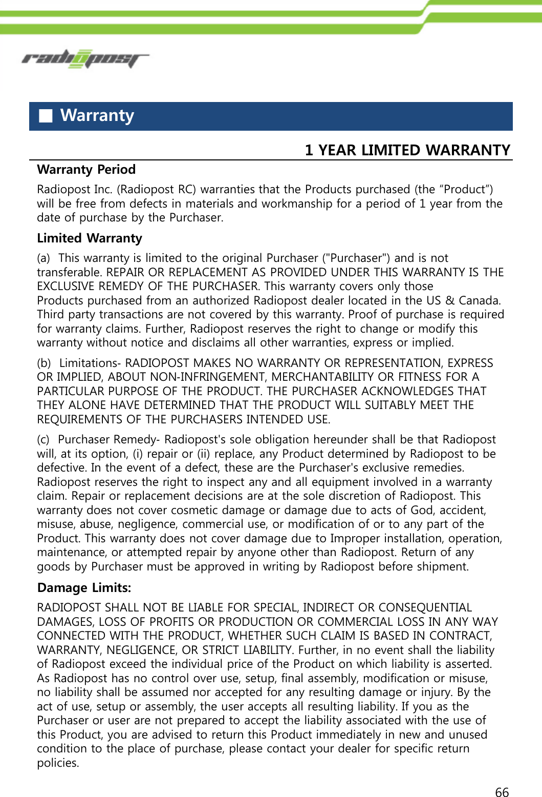 66■Warranty1 YEAR LIMITED WARRANTY Warranty Period Radiopost Inc. (Radiopost RC) warranties that the Products purchased (the “Product”) will be free from defects in materials and workmanship for a period of 1 year from the date of purchase by the Purchaser.Limited Warranty (b)  Limitations‐RADIOPOST MAKES NO WARRANTY OR REPRESENTATION, EXPRESS OR IMPLIED, ABOUT NON‐INFRINGEMENT, MERCHANTABILITY OR FITNESS FOR A PARTICULAR PURPOSE OF THE PRODUCT. THE PURCHASER ACKNOWLEDGES THAT THEY ALONE HAVE DETERMINED THAT THE PRODUCT WILL SUITABLY MEET THE REQUIREMENTS OF THE PURCHASERS INTENDED USE. (c)  Purchaser Remedy‐Radiopost&apos;s sole obligation hereunder shall be that Radiopostwill, at its option, (i) repair or (ii) replace, any Product determined by Radiopost to be defective. In the event of a defect, these are the Purchaser&apos;s exclusive remedies. Radiopost reserves the right to inspect any and all equipment involved in a warranty claim. Repair or replacement decisions are at the sole discretion of Radiopost. This warranty does not cover cosmetic damage or damage due to acts of God, accident, misuse, abuse, negligence, commercial use, or modification of or to any part of the Product. This warranty does not cover damage due to Improper installation, operation, maintenance, or attempted repair by anyone other than Radiopost. Return of any goods by Purchaser must be approved in writing by Radiopost before shipment. (a)  This warranty is limited to the original Purchaser (&quot;Purchaser&quot;) and is not transferable. REPAIR OR REPLACEMENT AS PROVIDED UNDER THIS WARRANTY IS THE EXCLUSIVE REMEDY OF THE PURCHASER. This warranty covers only those Products purchased from an authorized Radiopost dealer located in the US &amp; Canada. Third party transactions are not covered by this warranty. Proof of purchase is required for warranty claims. Further, Radiopost reserves the right to change or modify this warranty without notice and disclaims all other warranties, express or implied.Damage Limits: RADIOPOST SHALL NOT BE LIABLE FOR SPECIAL, INDIRECT OR CONSEQUENTIALDAMAGES, LOSS OF PROFITS OR PRODUCTION OR COMMERCIAL LOSS IN ANY WAY CONNECTED WITH THE PRODUCT, WHETHER SUCH CLAIM IS BASED IN CONTRACT, WARRANTY, NEGLIGENCE, OR STRICT LIABILITY. Further, in no event shall the liability of Radiopost exceed the individual price of the Product on which liability is asserted. As Radiopost has no control over use, setup, final assembly, modification or misuse, no liability shall be assumed nor accepted for any resulting damage or injury. By the act of use, setup or assembly, the user accepts all resulting liability. If you as the Purchaser or user are not prepared to accept the liability associated with the use of this Product, you are advised to return this Product immediately in new and unused condition to the place of purchase, please contact your dealer for specific return policies.