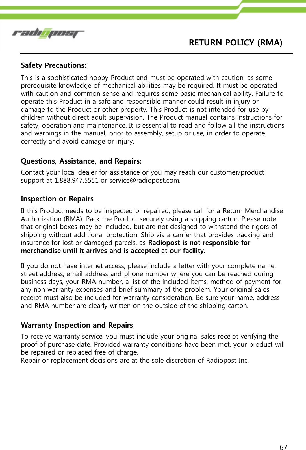 67RETURN POLICY (RMA) Safety Precautions:This is a sophisticated hobby Product and must be operated with caution, as some prerequisite knowledge of mechanical abilities may be required. It must be operated with caution and common sense and requires some basic mechanical ability. Failure to operate this Product in a safe and responsible manner could result in injury or damage to the Product or other property. This Product is not intended for use by children without direct adult supervision. The Product manual contains instructions for safety, operation and maintenance. It is essential to read and follow all the instructions and warnings in the manual, prior to assembly, setup or use, in order to operate correctly and avoid damage or injury. Questions, Assistance, and Repairs: Contact your local dealer for assistance or you may reach our customer/product support at 1.888.947.5551 or service@radiopost.com.Inspection or Repairs If this Product needs to be inspected or repaired, please call for a Return Merchandise Authorization (RMA). Pack the Product securely using a shipping carton. Please note that original boxes may be included, but are not designed to withstand the rigors of shipping without additional protection. Ship via a carrier that provides tracking and insurance for lost or damaged parcels, as Radiopost is not responsible for merchandise until it arrives and is accepted at our facility.If you do not have internet access, please include a letter with your complete name, street address, email address and phone number where you can be reached during business days, your RMA number, a list of the included items, method of payment for any non‐warranty expenses and brief summary of the problem. Your original sales receipt must also be included for warranty consideration. Be sure your name, address and RMA number are clearly written on the outside of the shipping carton. Warranty Inspection and Repairs To receive warranty service, you must include your original sales receipt verifying the proof‐of‐purchase date. Provided warranty conditions have been met, your product will be repaired or replaced free of charge. Repair or replacement decisions are at the sole discretion of Radiopost Inc.