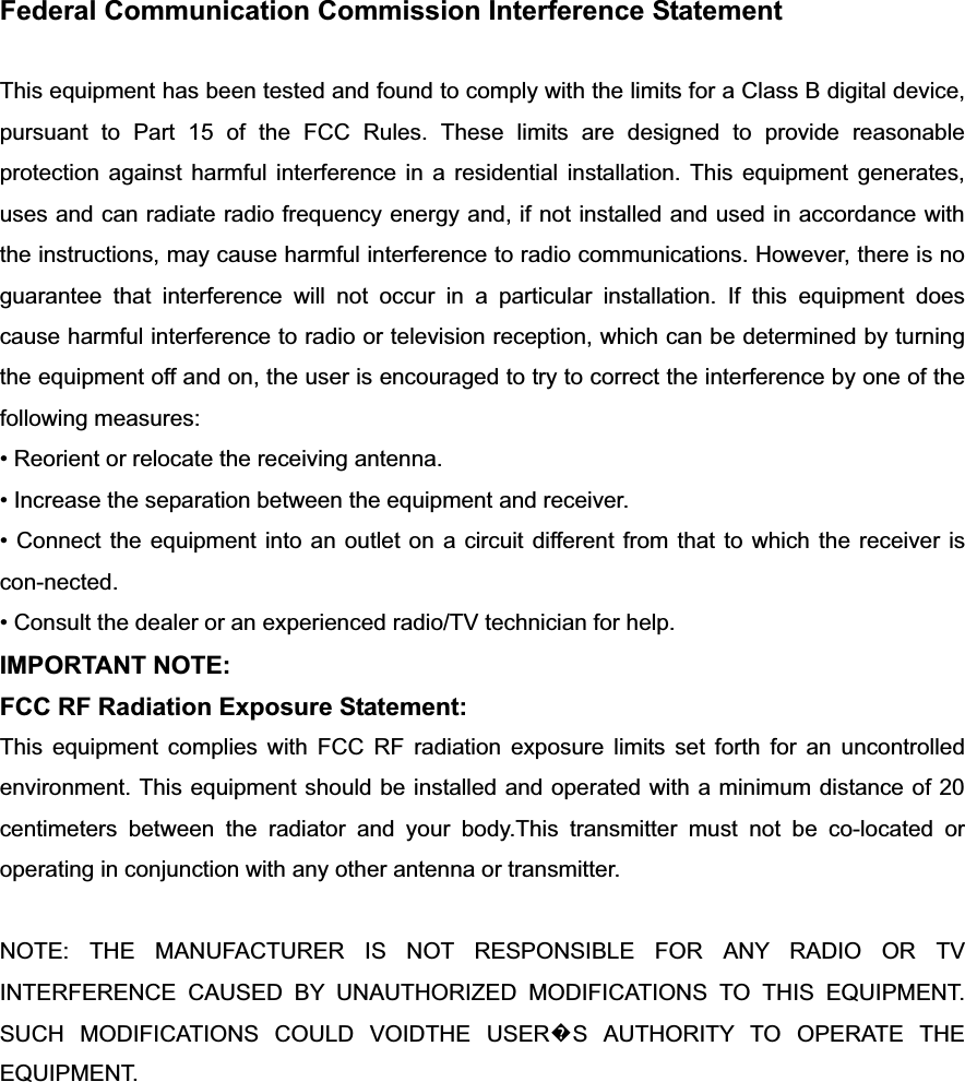 Federal Communication Commission Interference Statement This equipment has been tested and found to comply with the limits for a Class B digital device, pursuant to Part 15 of the FCC Rules. These limits are designed to provide reasonable protection against harmful interference in a residential installation. This equipment generates, uses and can radiate radio frequency energy and, if not installed and used in accordance with the instructions, may cause harmful interference to radio communications. However, there is no guarantee that interference will not occur in a particular installation. If this equipment does cause harmful interference to radio or television reception, which can be determined by turning the equipment off and on, the user is encouraged to try to correct the interference by one of the following measures: • Reorient or relocate the receiving antenna. • Increase the separation between the equipment and receiver. • Connect the equipment into an outlet on a circuit different from that to which the receiver is con-nected. • Consult the dealer or an experienced radio/TV technician for help. IMPORTANT NOTE: FCC RF Radiation Exposure Statement: This equipment complies with FCC RF radiation exposure limits set forth for an uncontrolled environment. This equipment should be installed and operated with a minimum distance of 20 centimeters between the radiator and your body.This transmitter must not be co-located or operating in conjunction with any other antenna or transmitter. NOTE: THE MANUFACTURER IS NOT RESPONSIBLE FOR ANY RADIO OR TV INTERFERENCE CAUSED BY UNAUTHORIZED MODIFICATIONS TO THIS EQUIPMENT.   SUCH MODIFICATIONS COULD VOIDTHE USER᪽S AUTHORITY TO OPERATE THE EQUIPMENT. 
