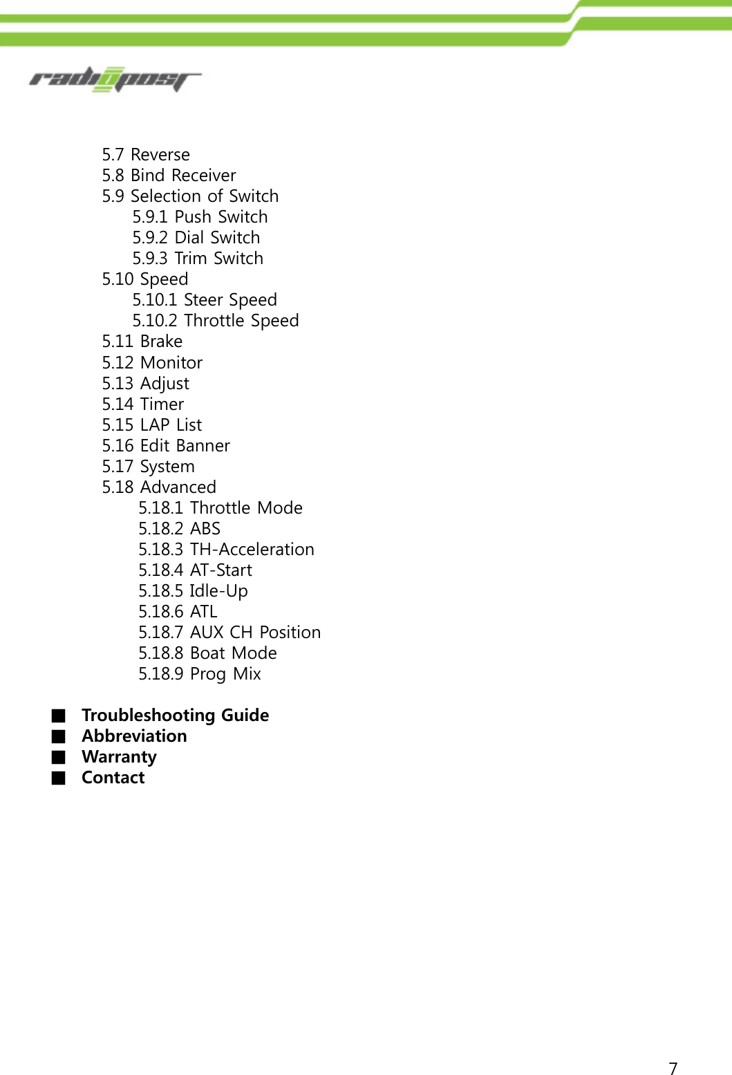 75.7 Reverse5.8 Bind Receiver5.9 Selection of Switch5.9.1 Push Switch5.9.2 Dial Switch5.9.3 Trim Switch5.10 Speed5.10.1 Steer Speed5.10.2 Throttle Speed5.11 Brake5.12 Monitor5.13 Adjust5.14 Timer5.15 LAP List5.16 Edit Banner5.17 System5.18 Advanced5.18.1 Throttle Mode5.18.2 ABS5.18.3 TH-Acceleration5.18.4 AT-Start5.18.5 Idle-Up5.18.6 ATL5.18.7 AUX CH Position5.18.8 Boat Mode5.18.9 Prog Mix■Troubleshooting Guide■Abbreviation■Warranty■Contact  